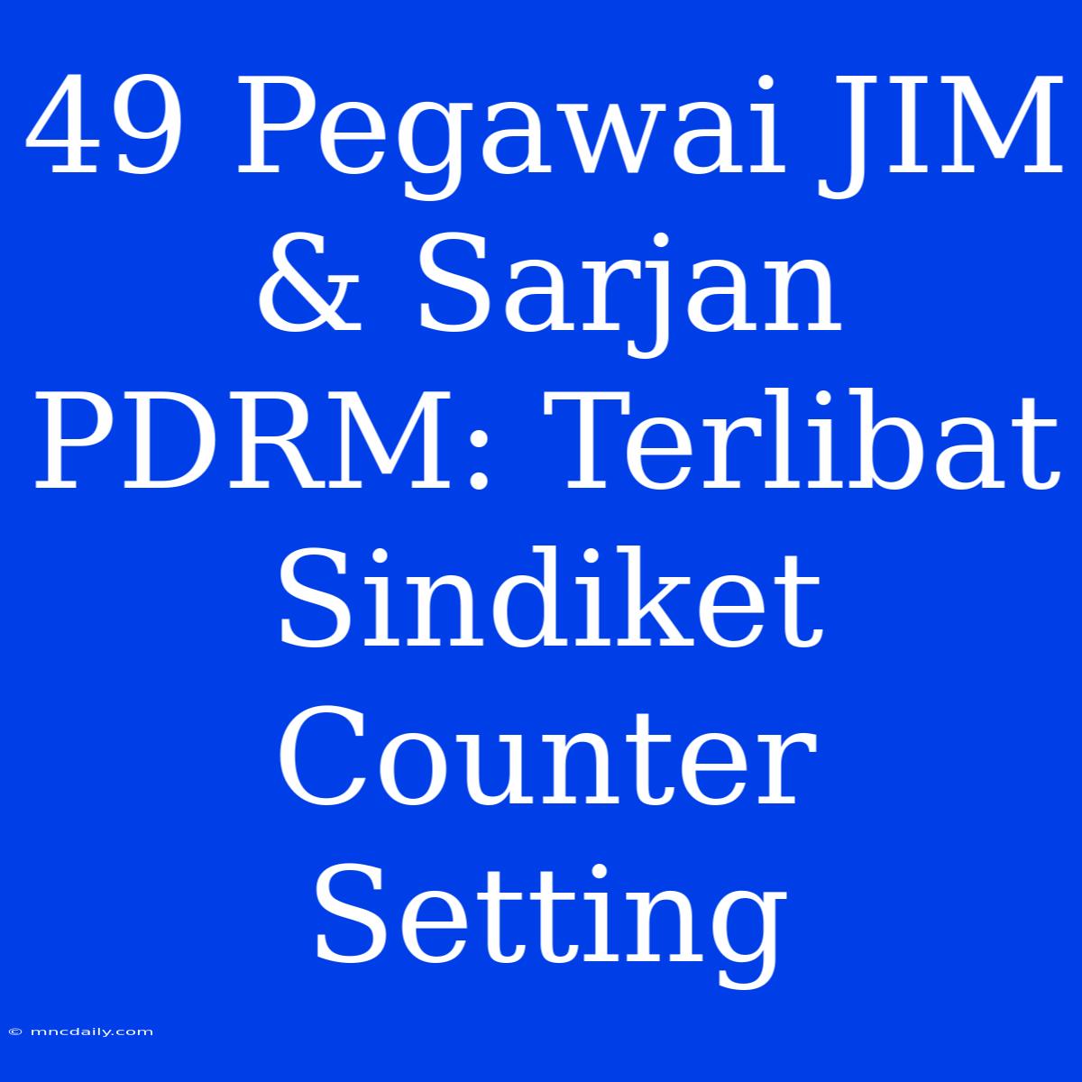 49 Pegawai JIM & Sarjan PDRM: Terlibat Sindiket Counter Setting 