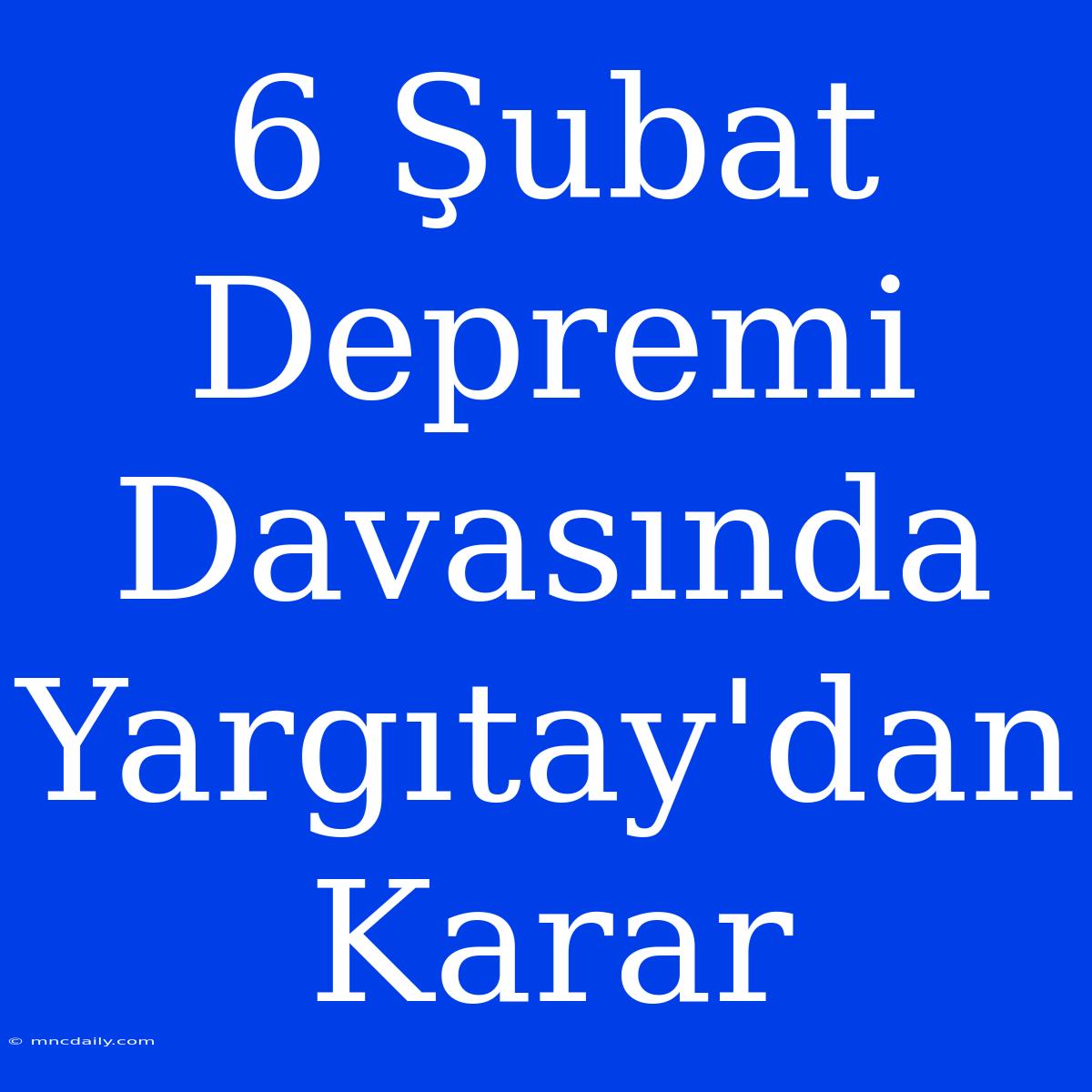 6 Şubat Depremi Davasında Yargıtay'dan Karar