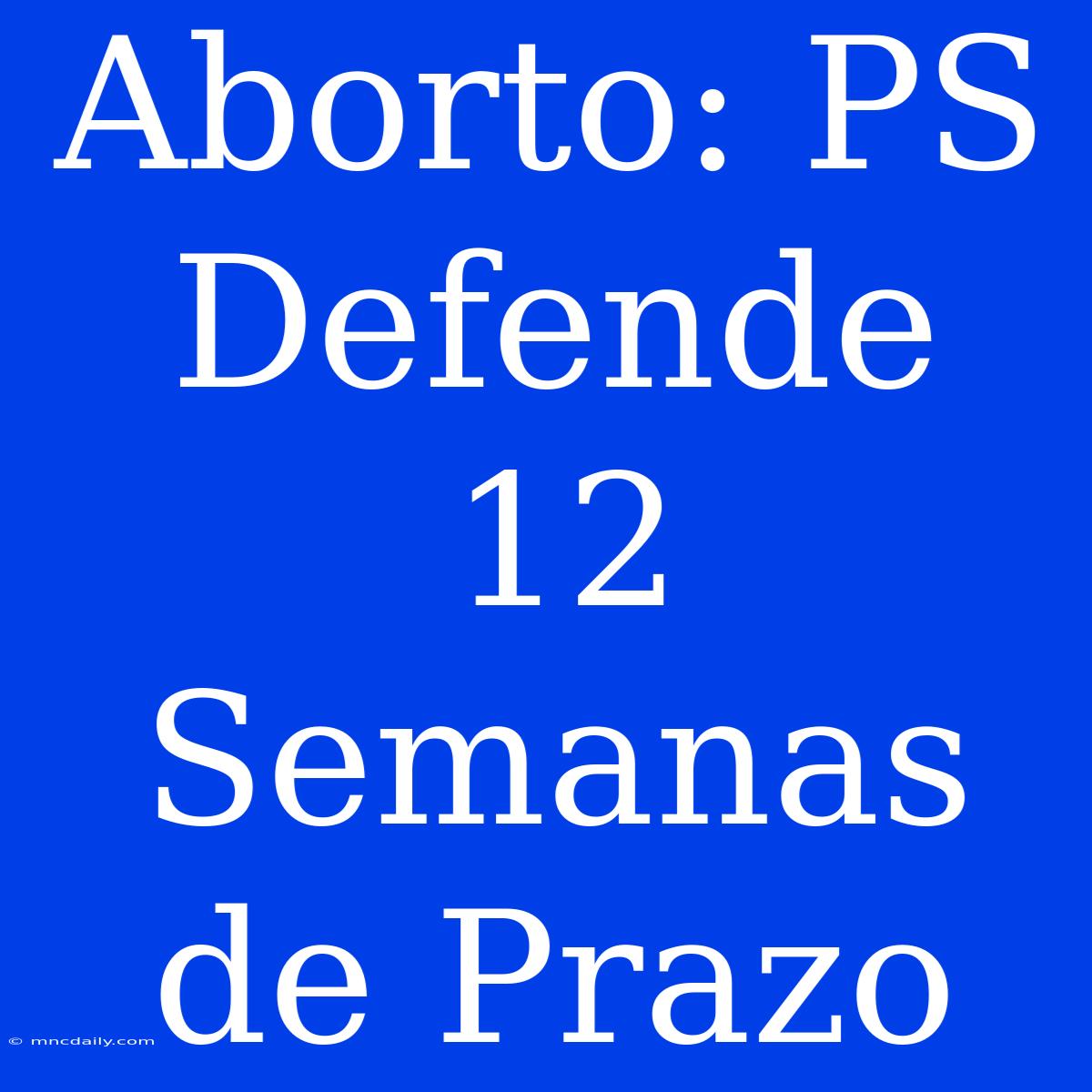 Aborto: PS Defende 12 Semanas De Prazo