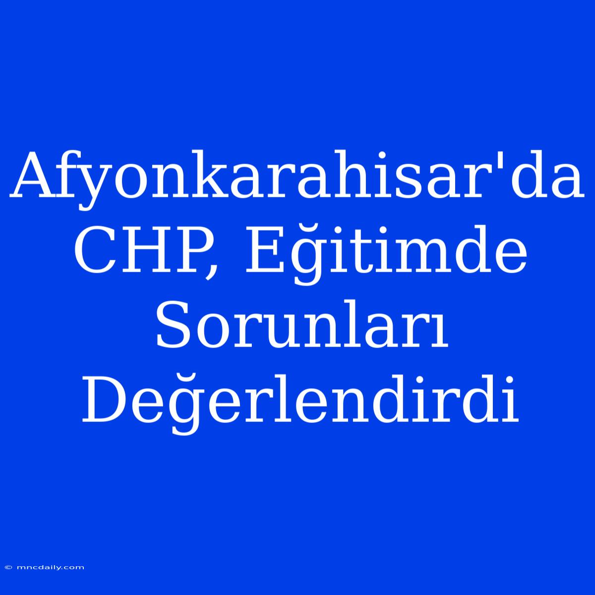 Afyonkarahisar'da CHP, Eğitimde Sorunları Değerlendirdi