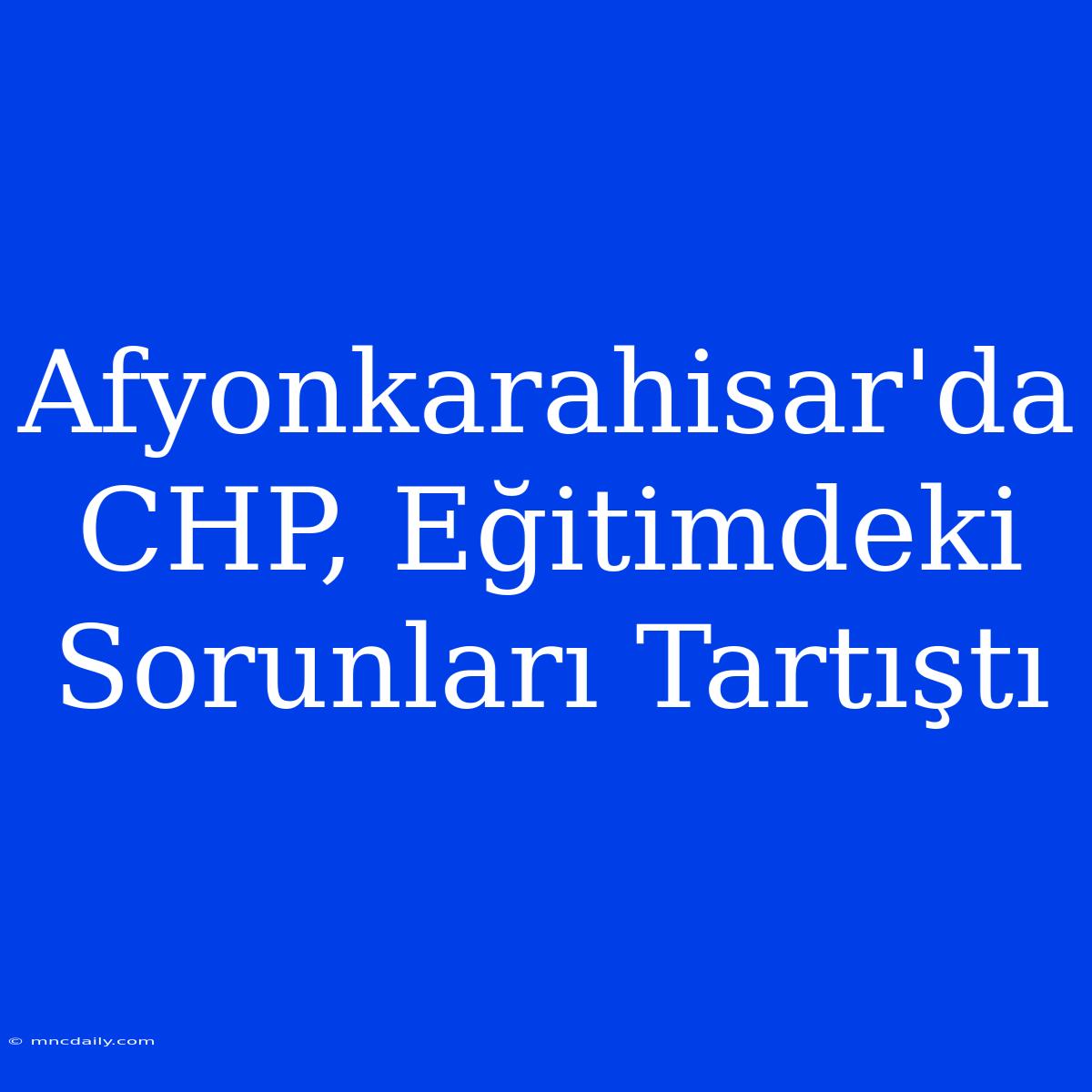 Afyonkarahisar'da CHP, Eğitimdeki Sorunları Tartıştı