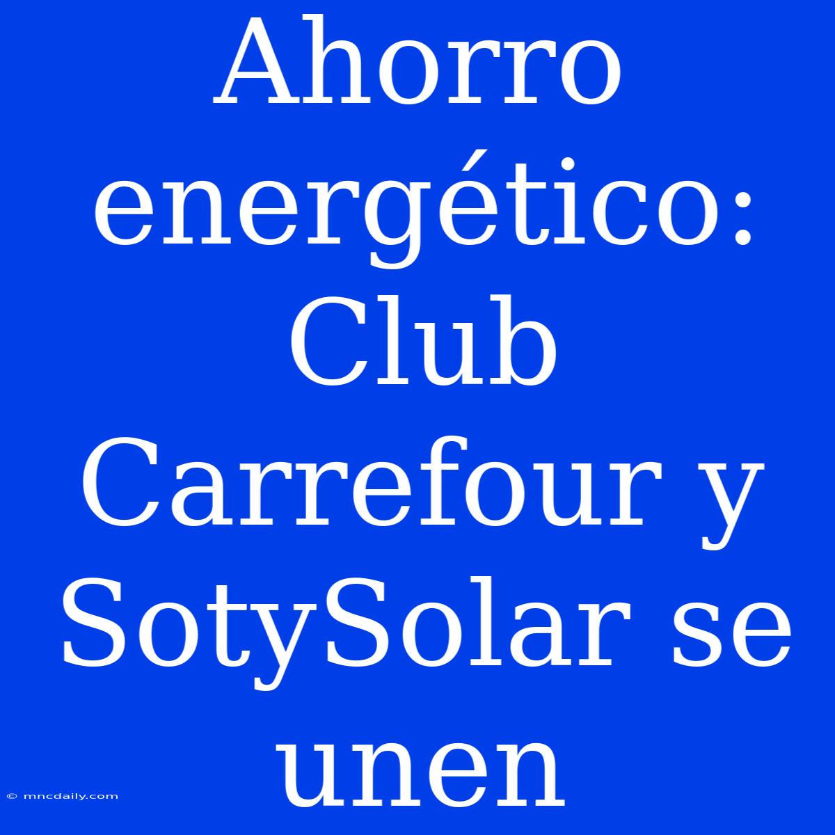 Ahorro Energético: Club Carrefour Y SotySolar Se Unen