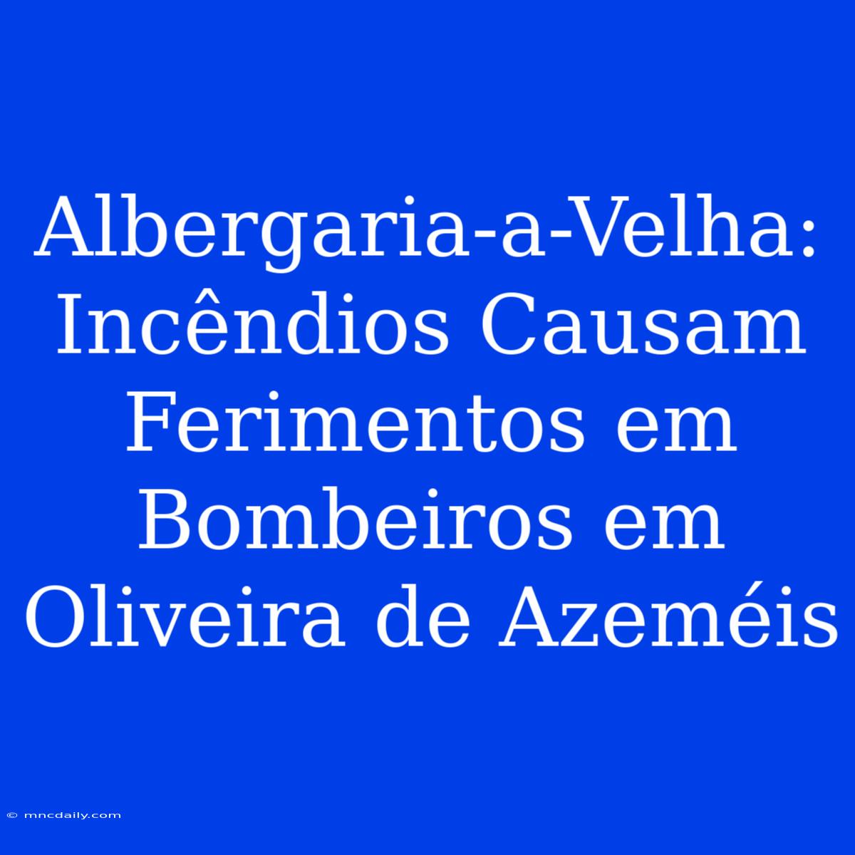 Albergaria-a-Velha: Incêndios Causam Ferimentos Em Bombeiros Em Oliveira De Azeméis