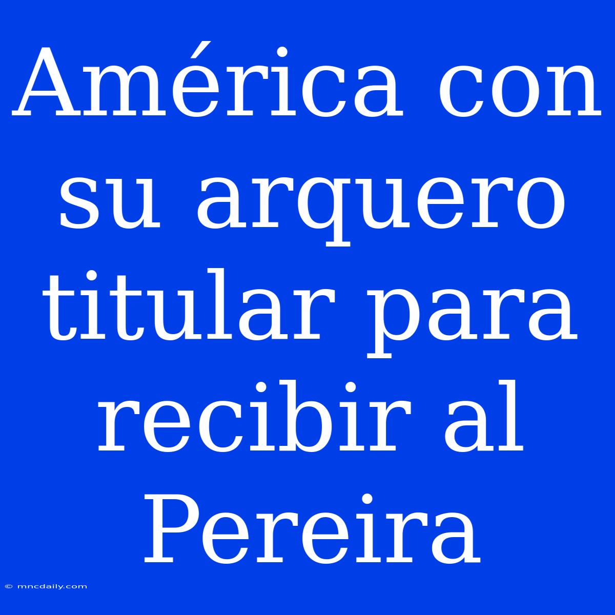 América Con Su Arquero Titular Para Recibir Al Pereira