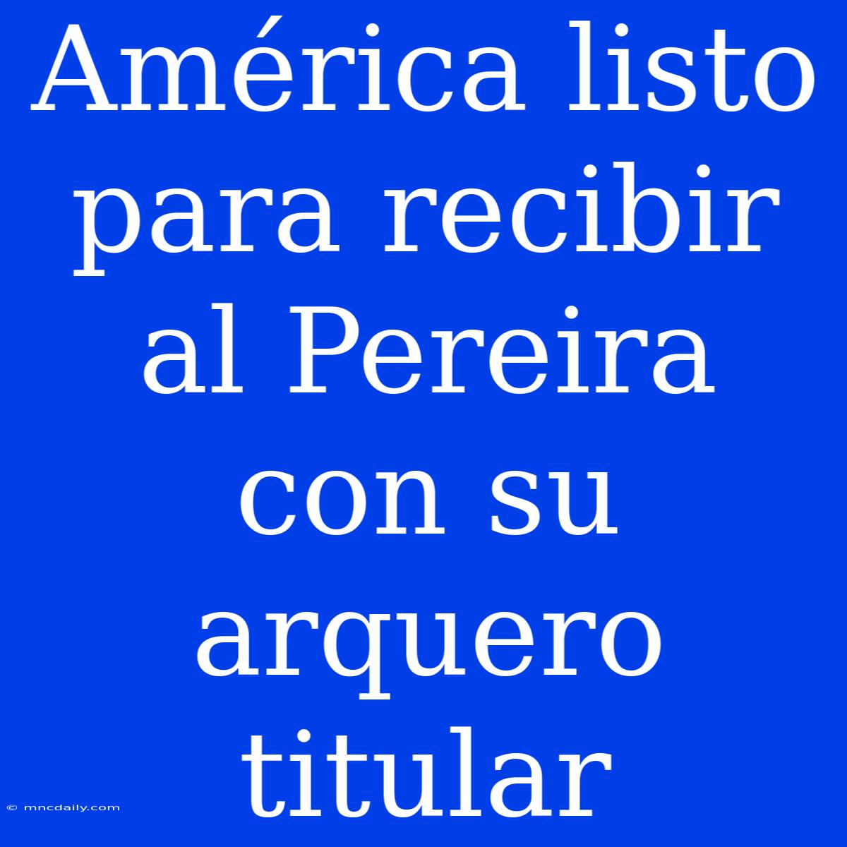 América Listo Para Recibir Al Pereira Con Su Arquero Titular