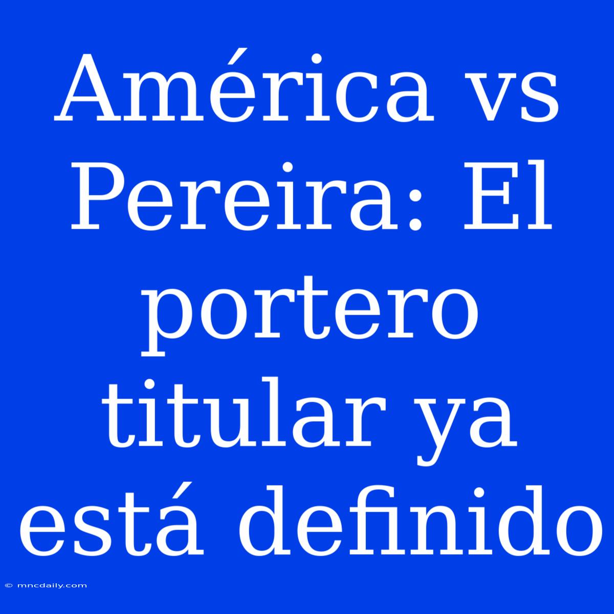 América Vs Pereira: El Portero Titular Ya Está Definido