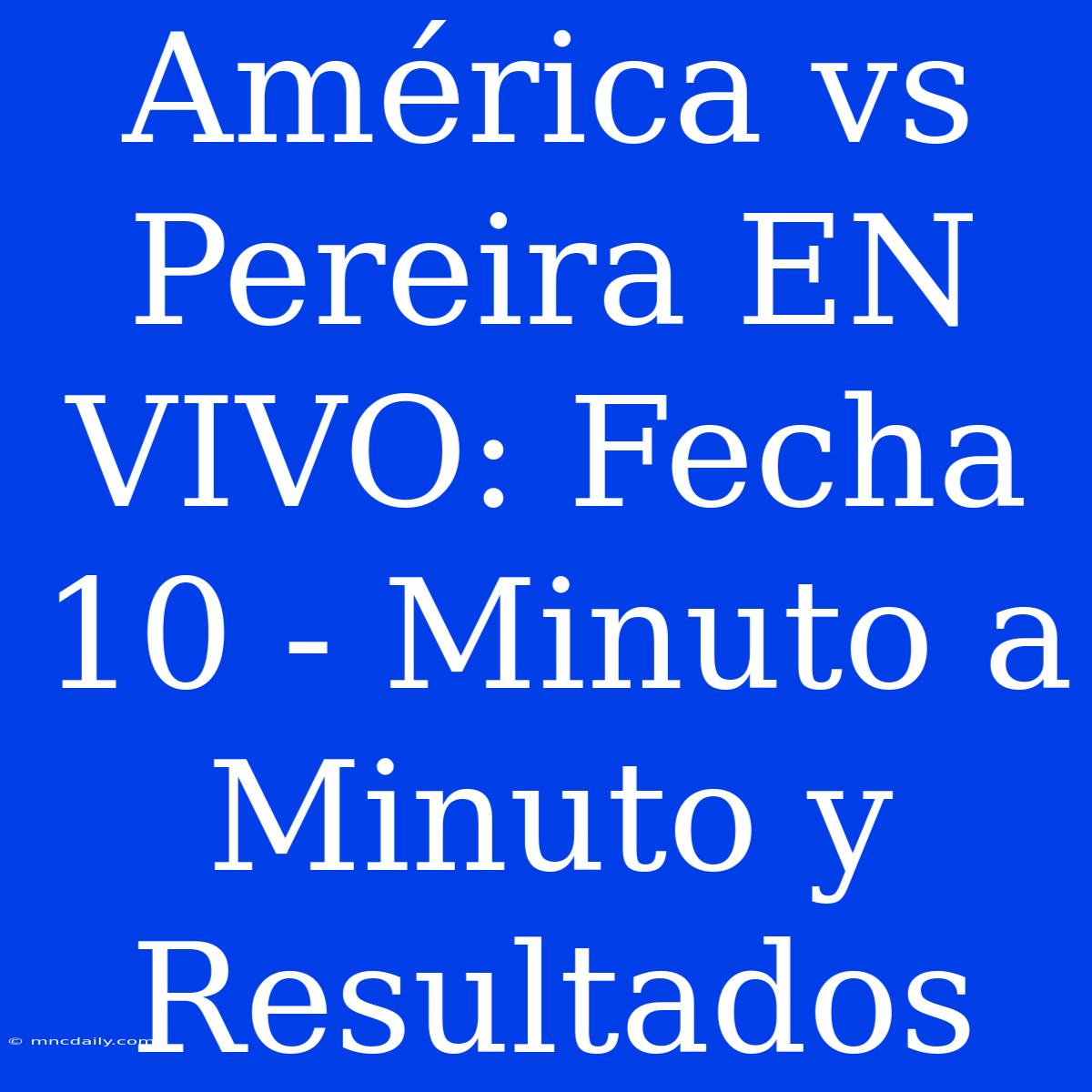 América Vs Pereira EN VIVO: Fecha 10 - Minuto A Minuto Y Resultados