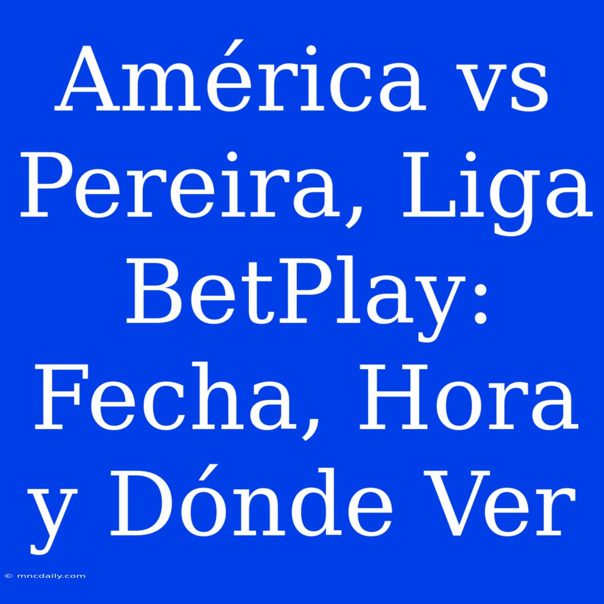 América Vs Pereira, Liga BetPlay: Fecha, Hora Y Dónde Ver