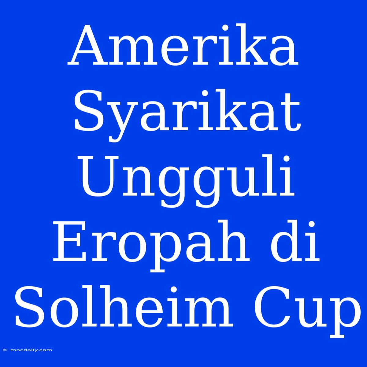 Amerika Syarikat Ungguli Eropah Di Solheim Cup 