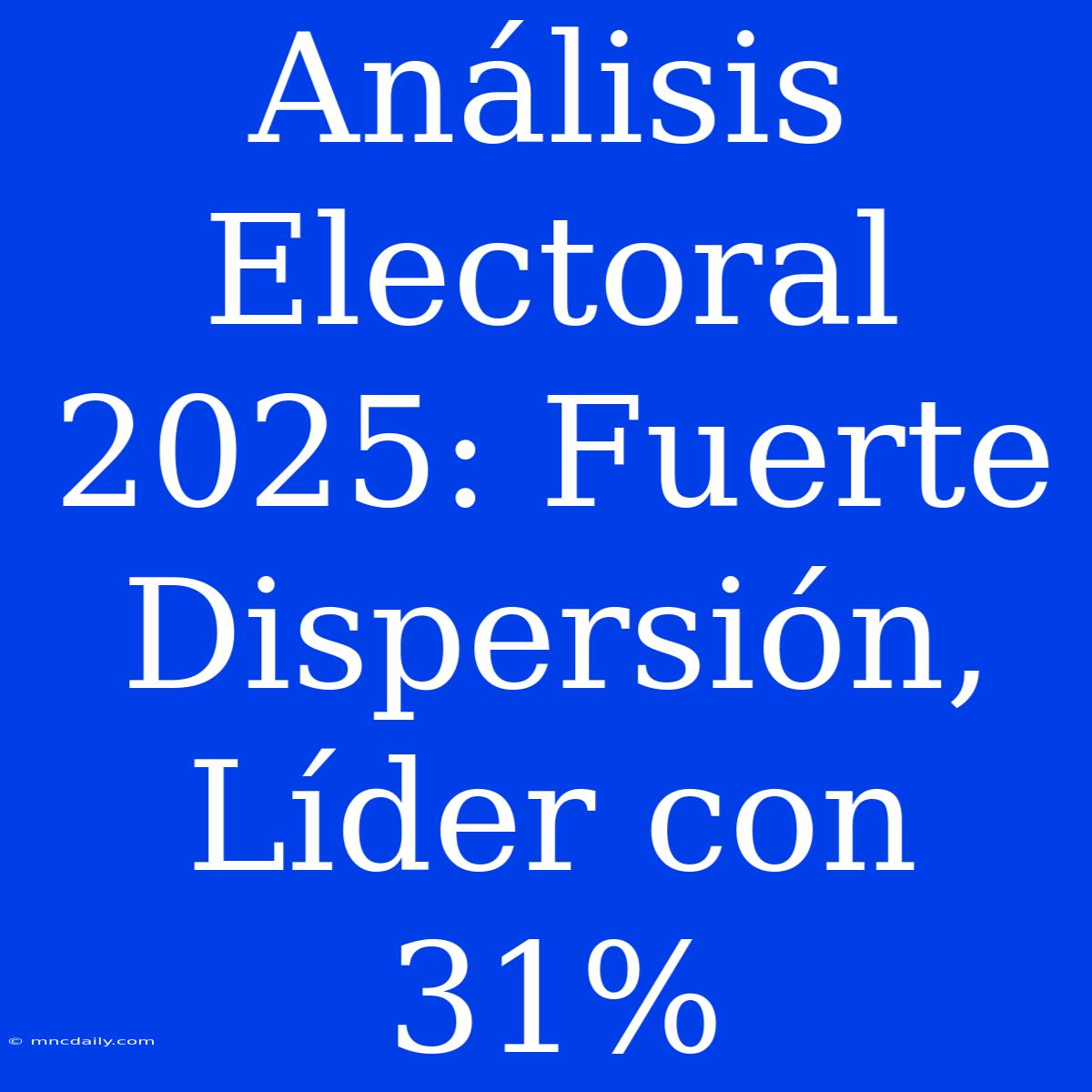 Análisis Electoral 2025: Fuerte Dispersión, Líder Con 31%