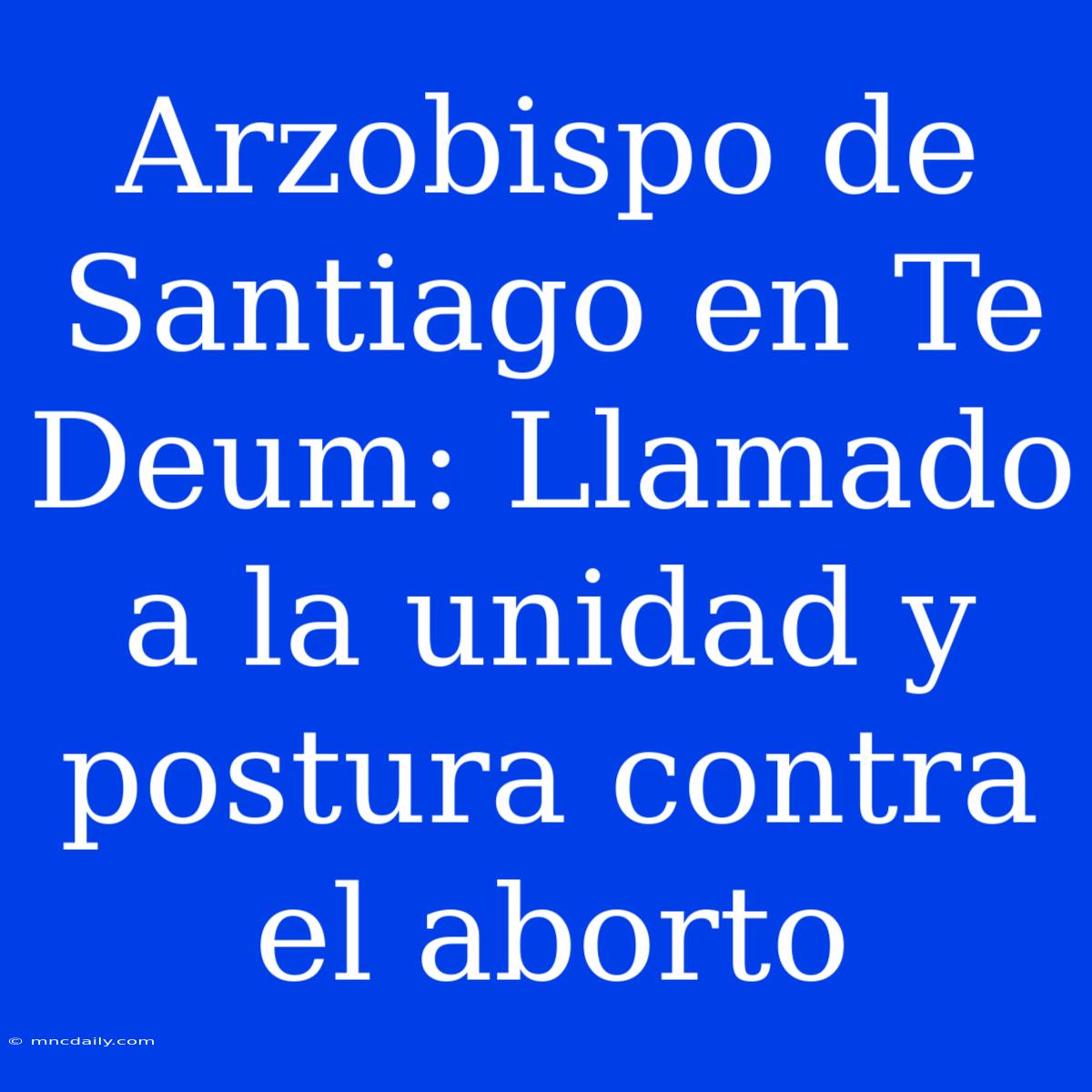 Arzobispo De Santiago En Te Deum: Llamado A La Unidad Y Postura Contra El Aborto