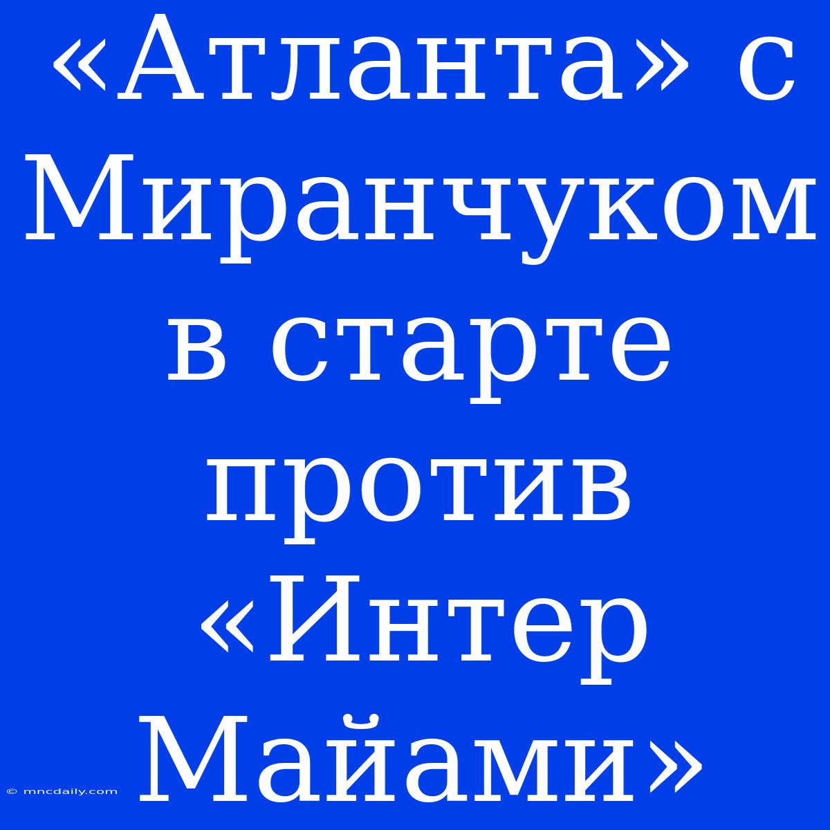 «Атланта» С Миранчуком В Старте Против «Интер Майами»