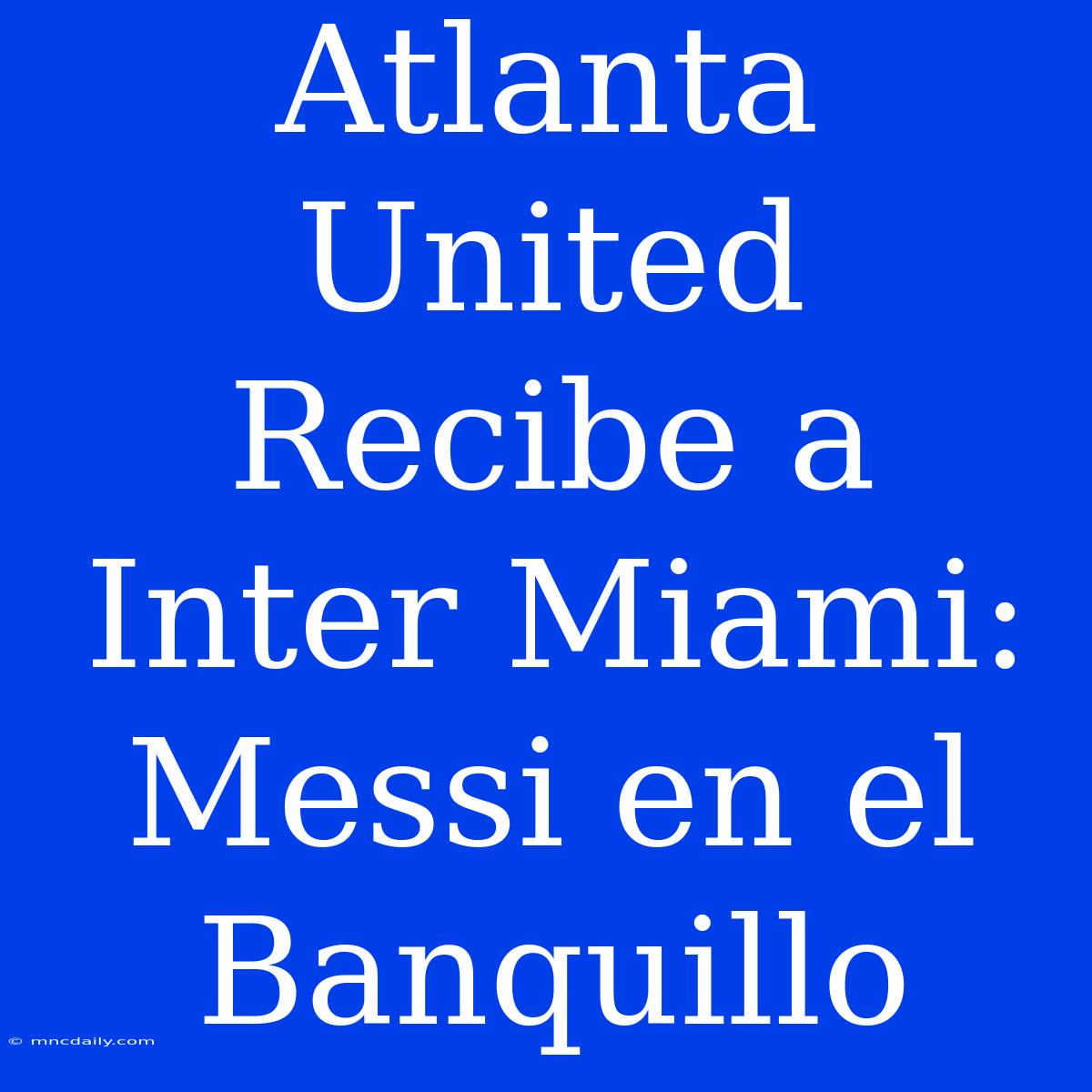 Atlanta United Recibe A Inter Miami: Messi En El Banquillo