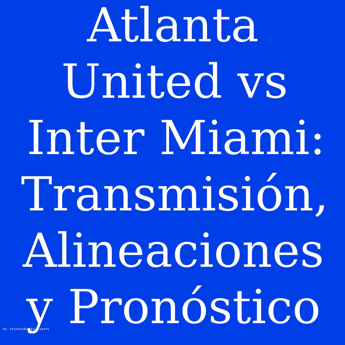 Atlanta United Vs Inter Miami: Transmisión, Alineaciones Y Pronóstico