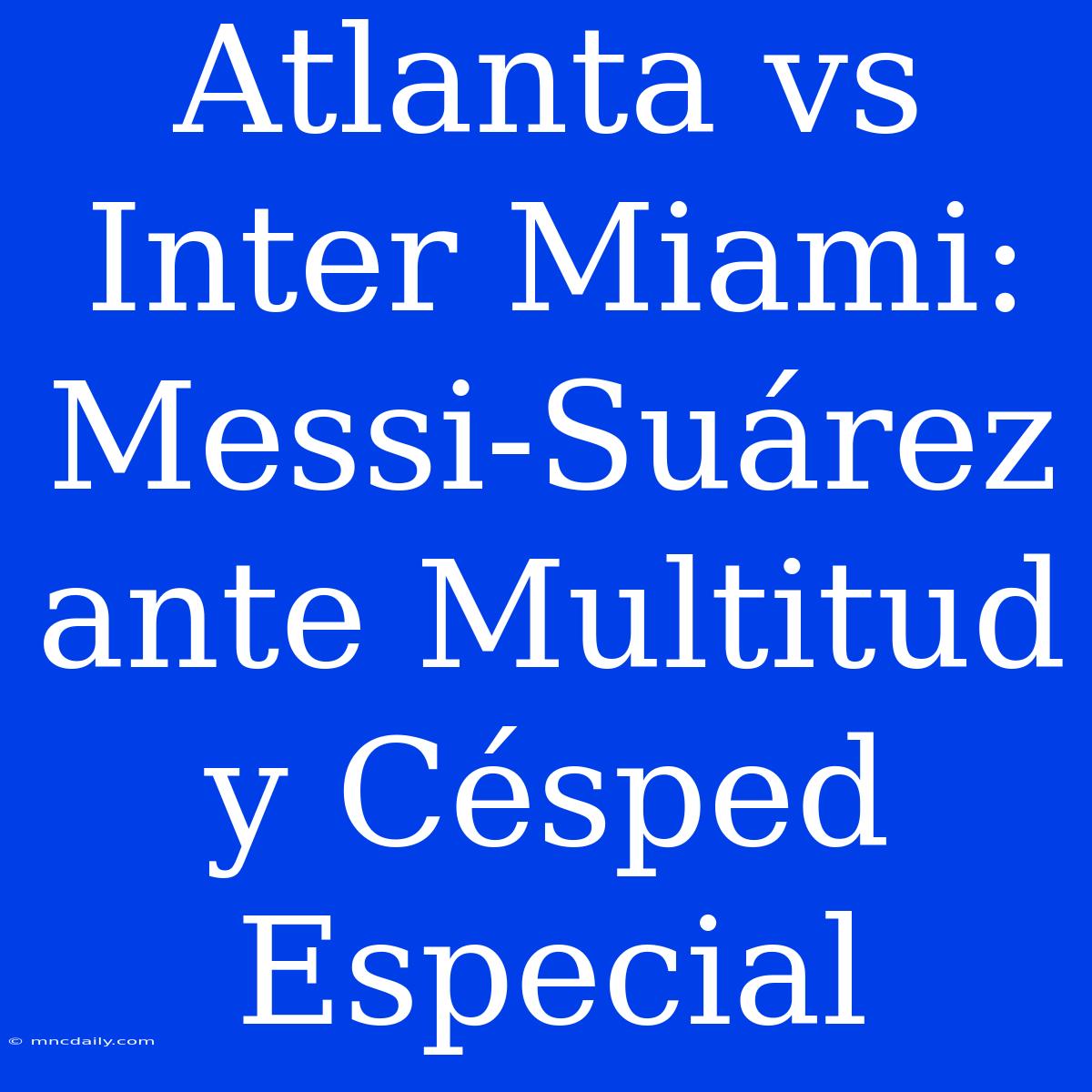 Atlanta Vs Inter Miami: Messi-Suárez Ante Multitud Y Césped Especial