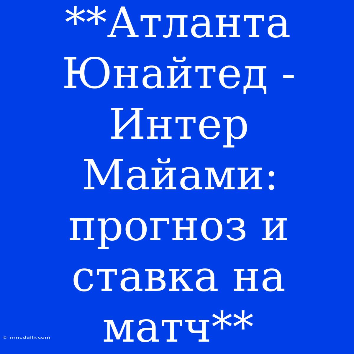 **Атланта Юнайтед - Интер Майами: Прогноз И Ставка На Матч**