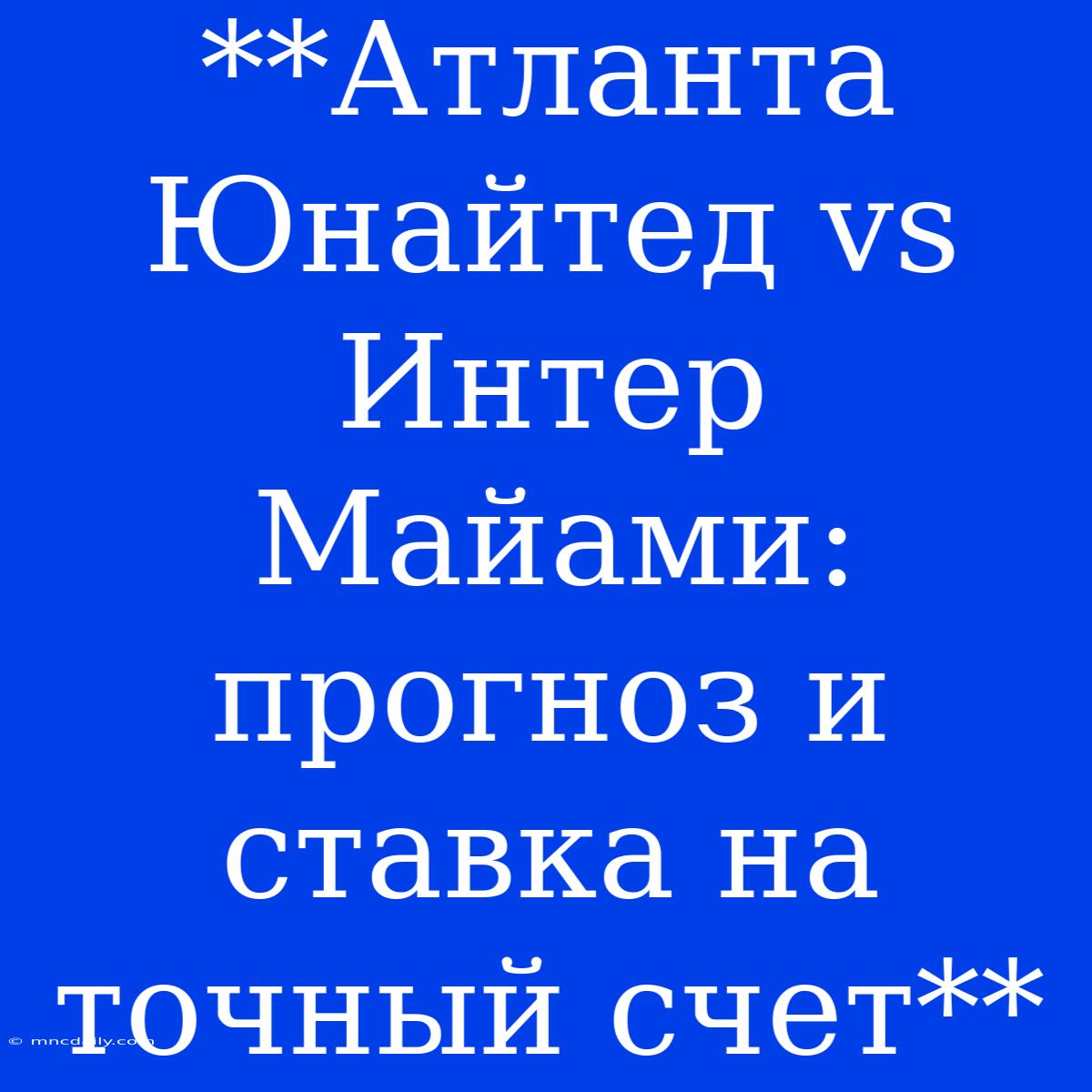 **Атланта Юнайтед Vs Интер Майами: Прогноз И Ставка На Точный Счет**