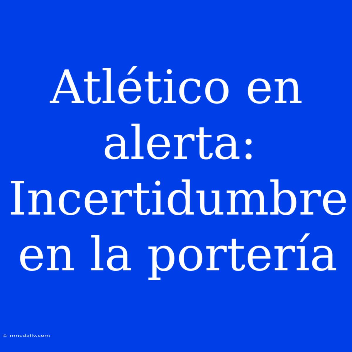 Atlético En Alerta: Incertidumbre En La Portería