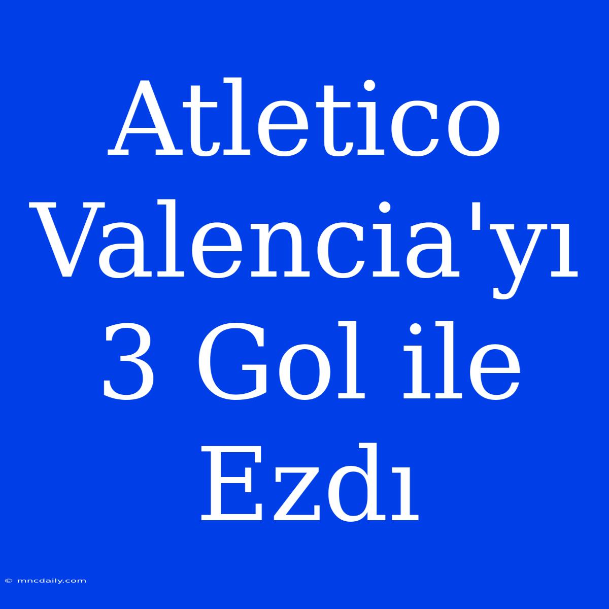 Atletico Valencia'yı 3 Gol Ile Ezdı