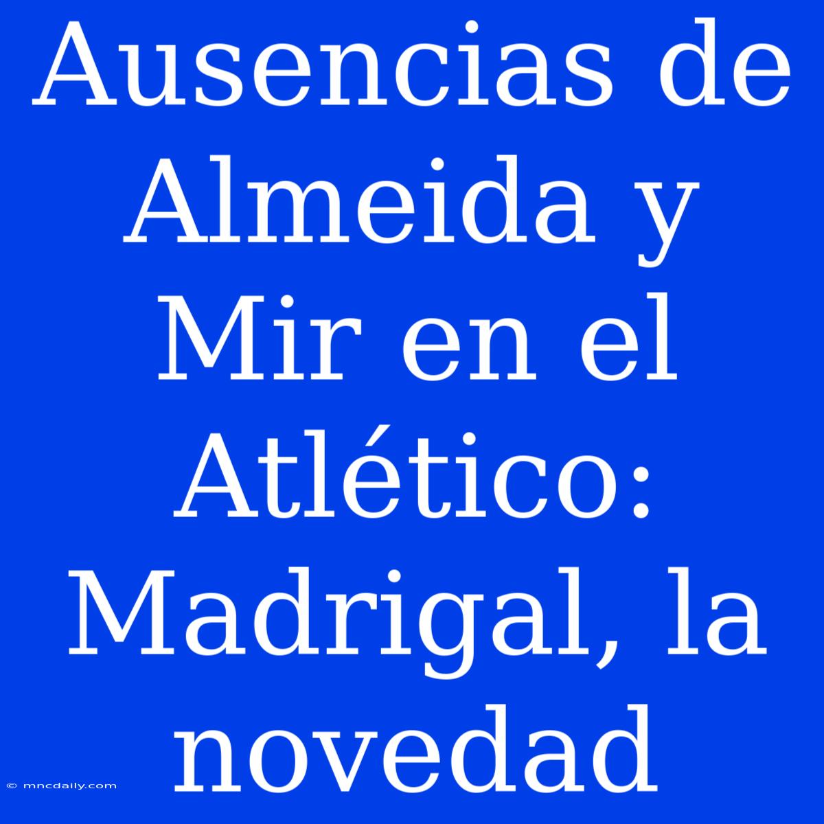 Ausencias De Almeida Y Mir En El Atlético: Madrigal, La Novedad