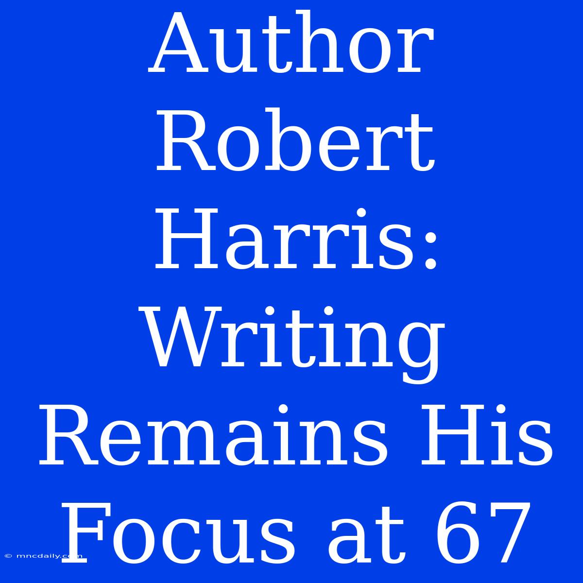 Author Robert Harris:  Writing Remains His Focus At 67 