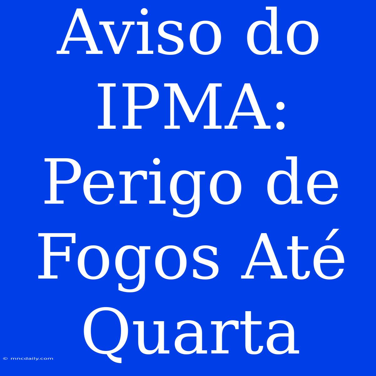 Aviso Do IPMA: Perigo De Fogos Até Quarta