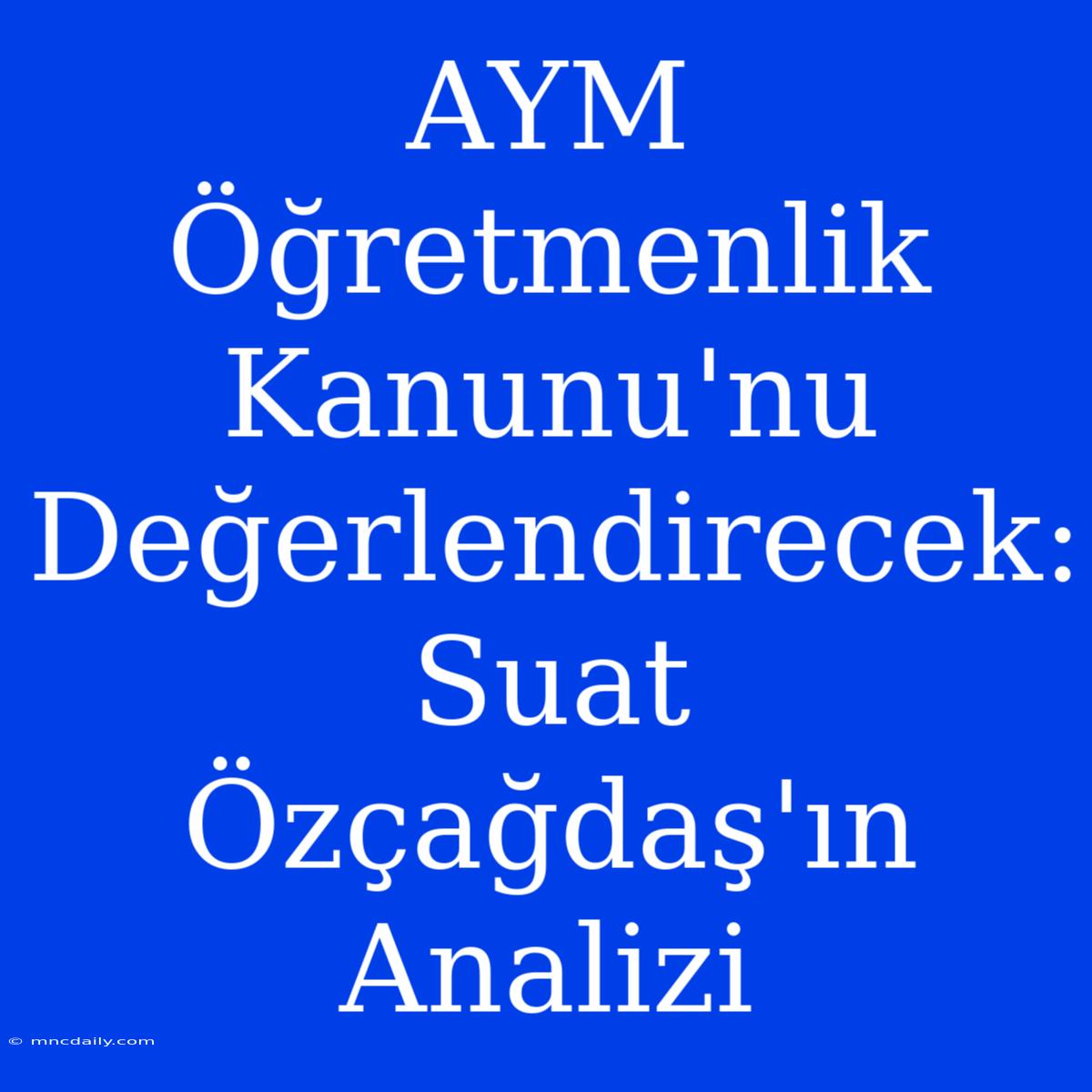 AYM Öğretmenlik Kanunu'nu Değerlendirecek: Suat Özçağdaş'ın Analizi