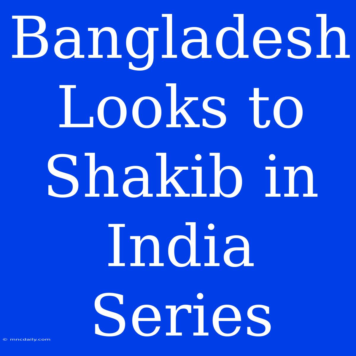 Bangladesh Looks To Shakib In India Series