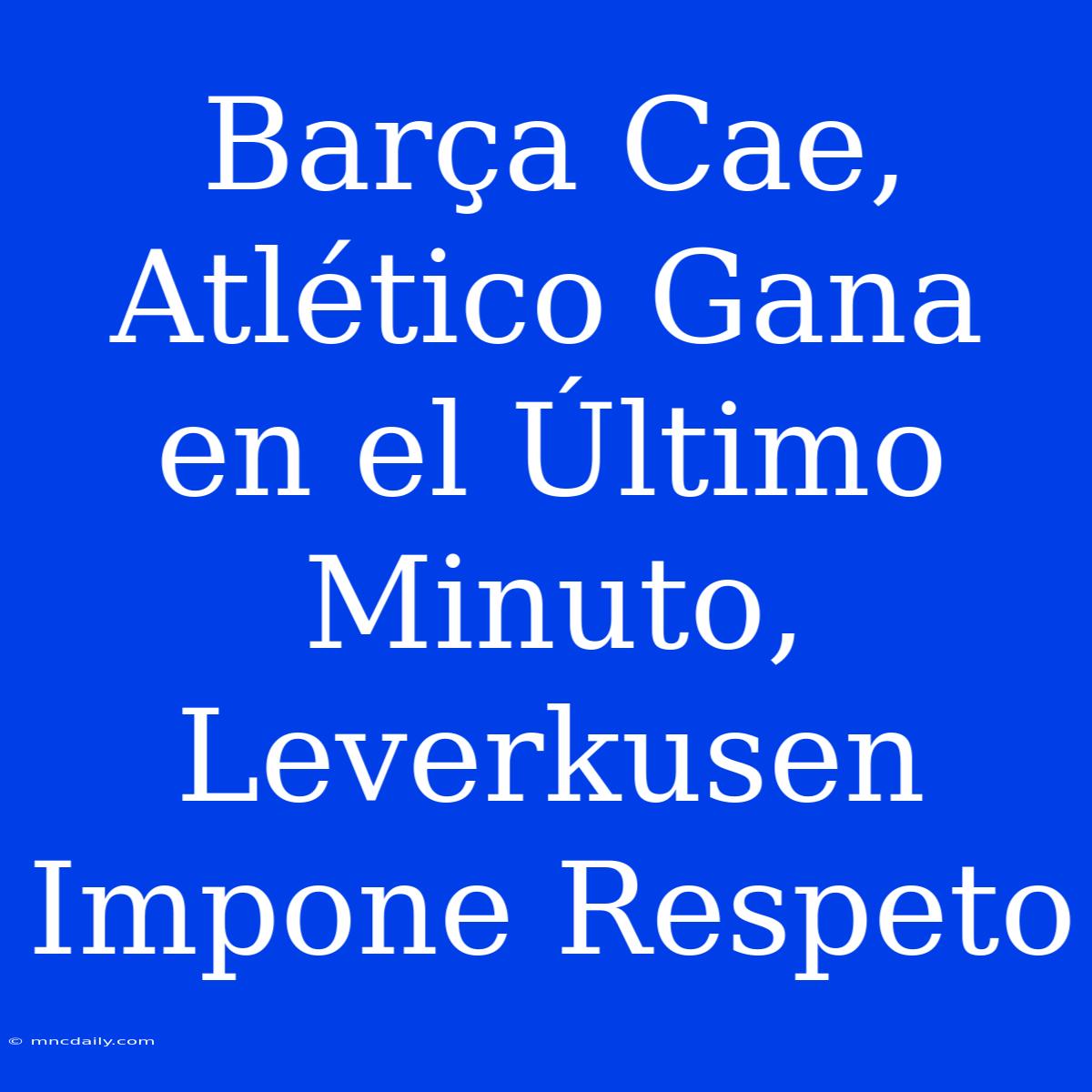 Barça Cae, Atlético Gana En El Último Minuto, Leverkusen Impone Respeto