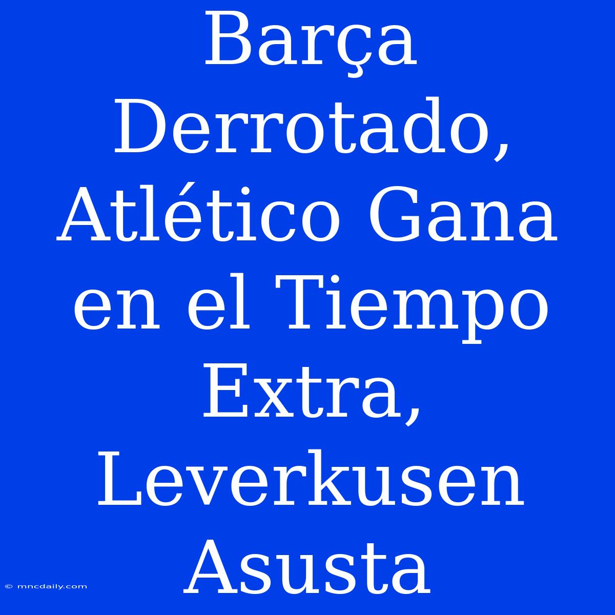 Barça Derrotado, Atlético Gana En El Tiempo Extra, Leverkusen Asusta