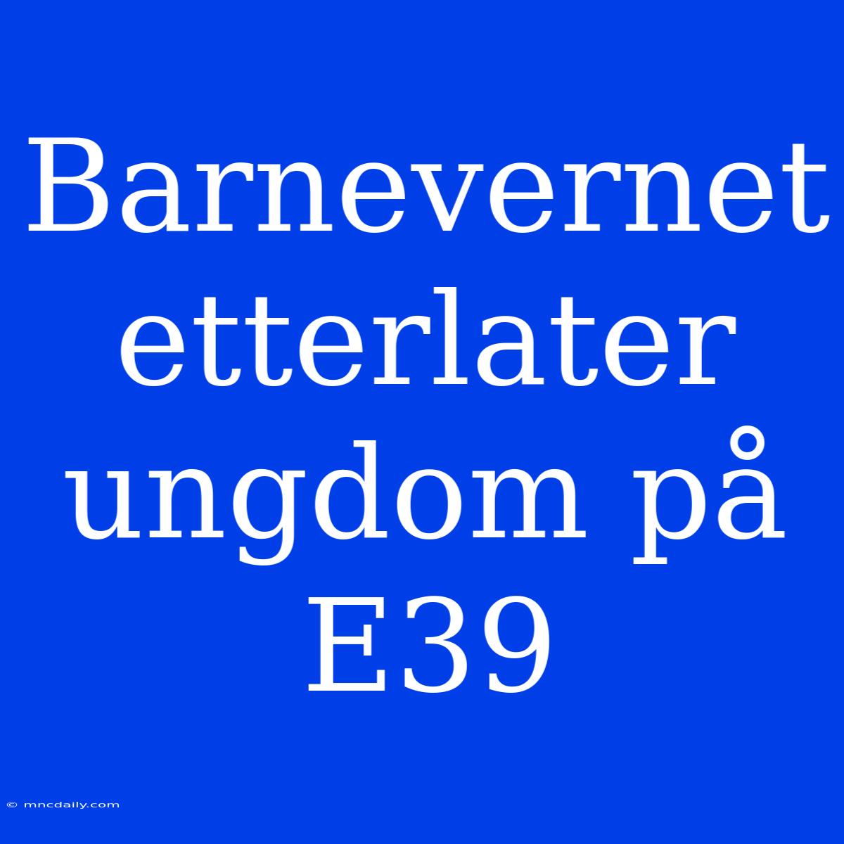 Barnevernet Etterlater Ungdom På E39