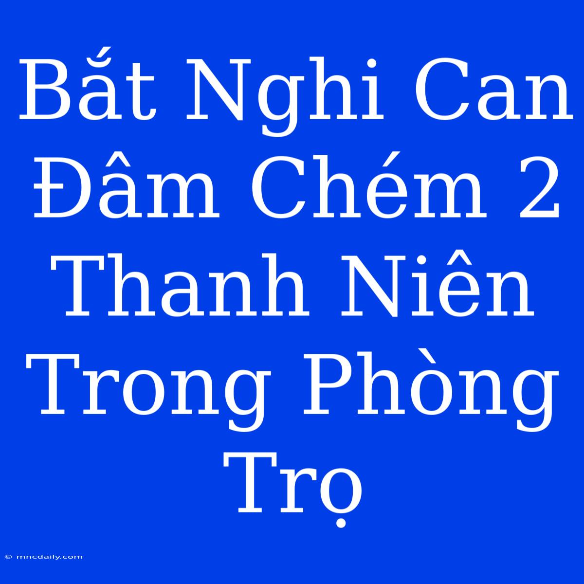 Bắt Nghi Can Đâm Chém 2 Thanh Niên Trong Phòng Trọ