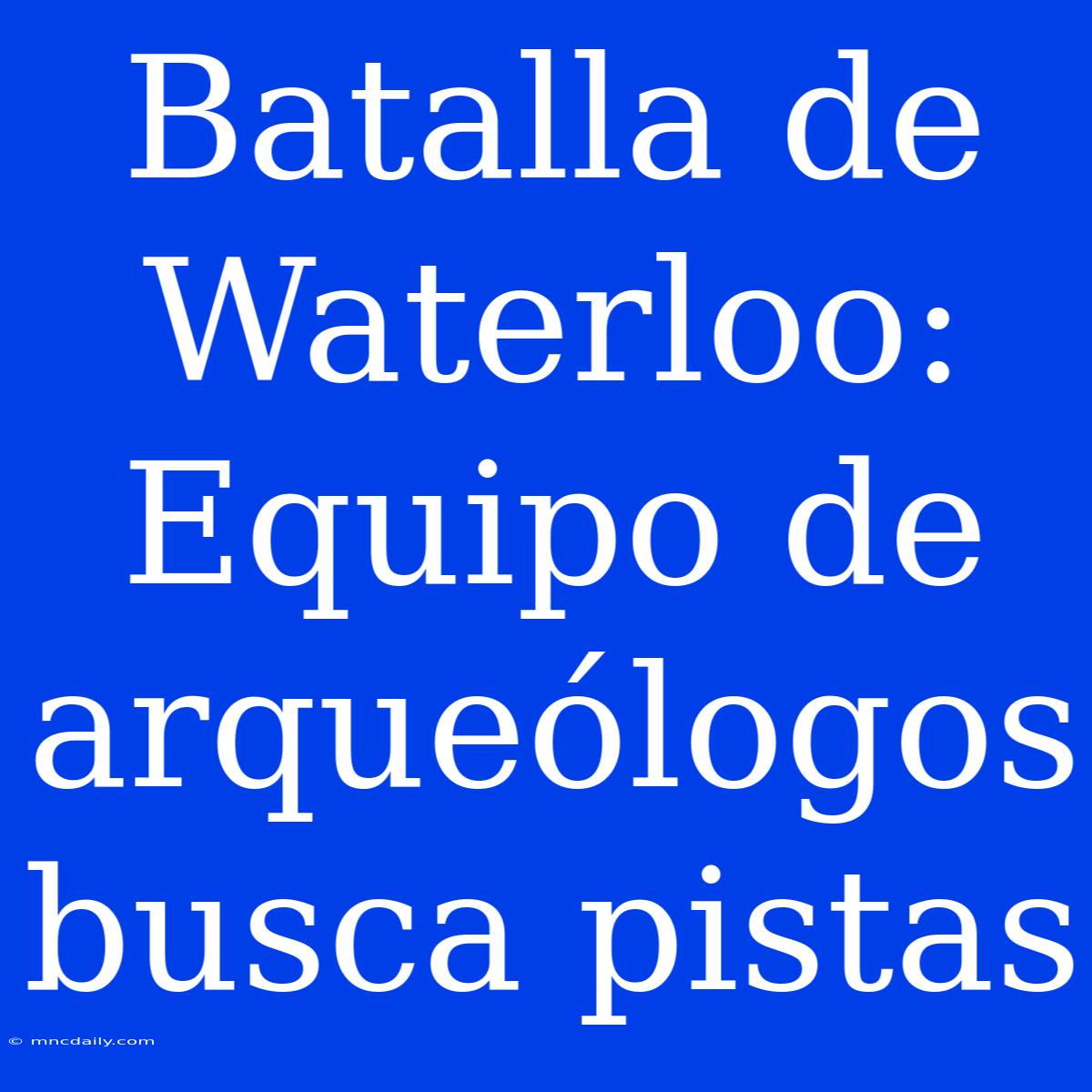 Batalla De Waterloo: Equipo De Arqueólogos Busca Pistas