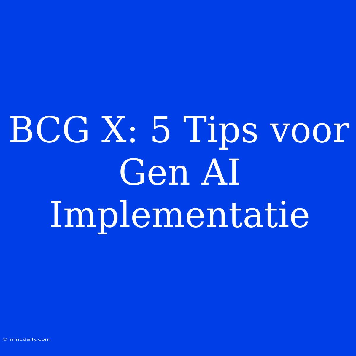 BCG X: 5 Tips Voor Gen AI Implementatie