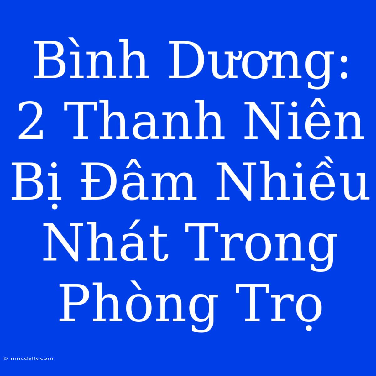 Bình Dương: 2 Thanh Niên Bị Đâm Nhiều Nhát Trong Phòng Trọ