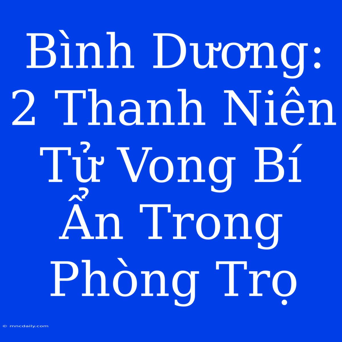 Bình Dương: 2 Thanh Niên Tử Vong Bí Ẩn Trong Phòng Trọ