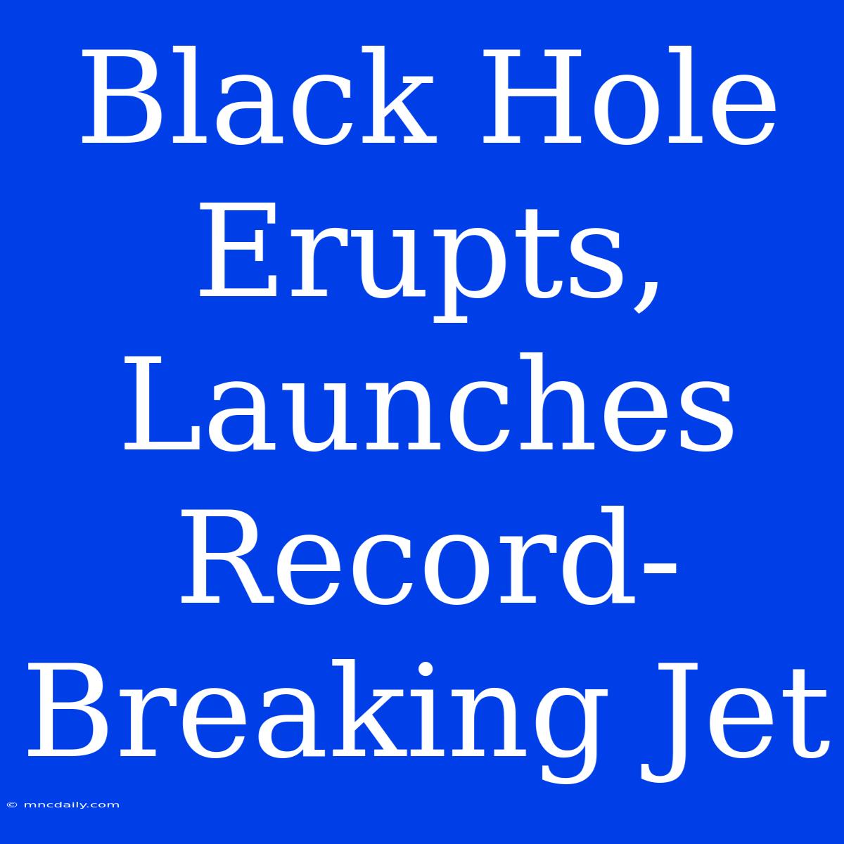 Black Hole Erupts, Launches Record-Breaking Jet