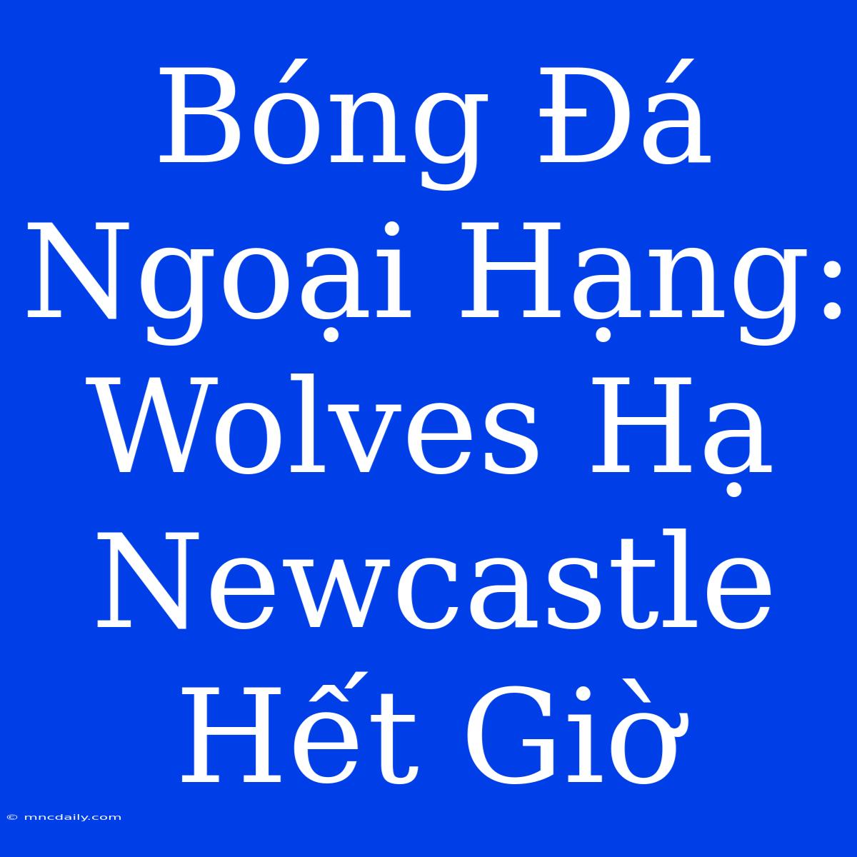 Bóng Đá Ngoại Hạng: Wolves Hạ Newcastle Hết Giờ