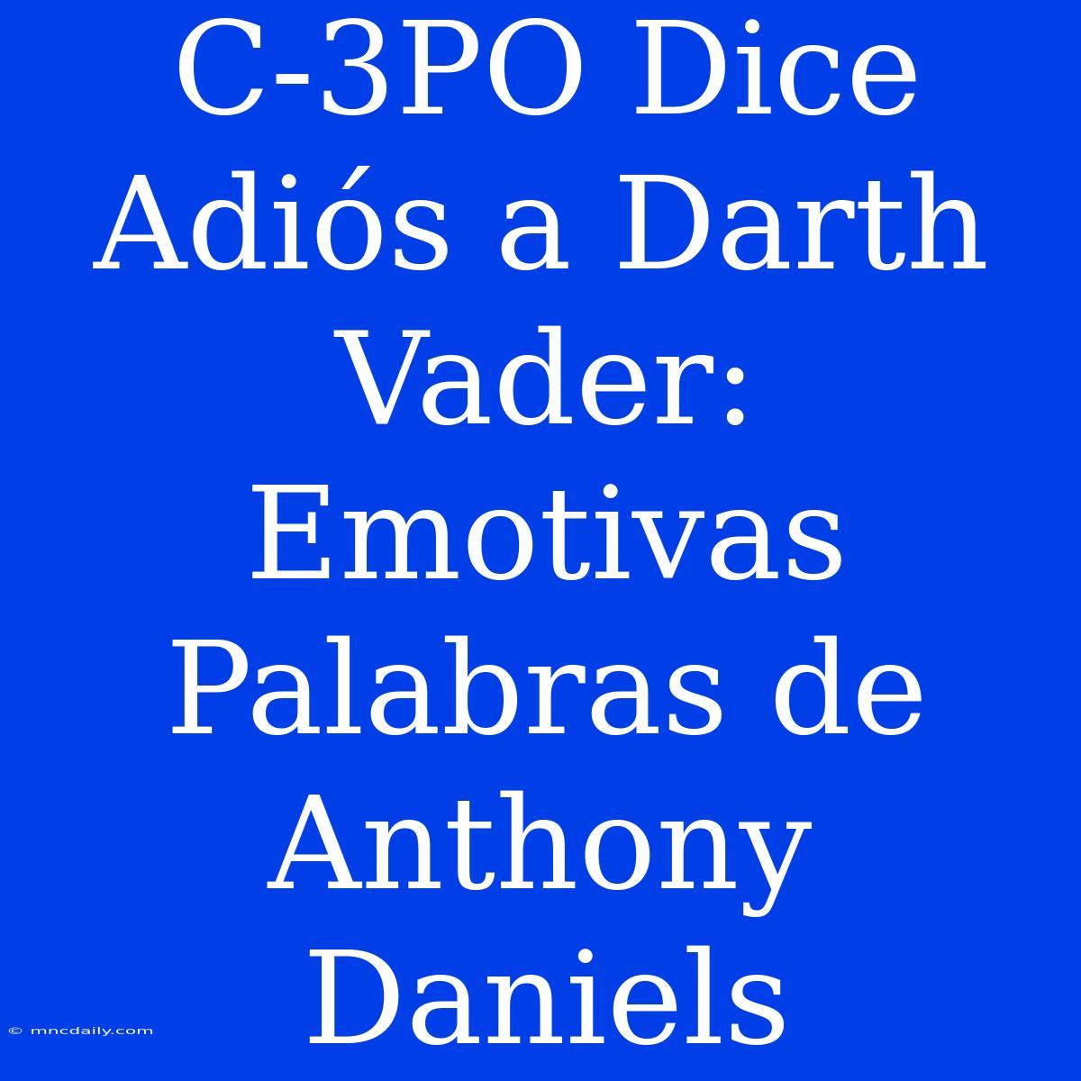 C-3PO Dice Adiós A Darth Vader: Emotivas Palabras De Anthony Daniels