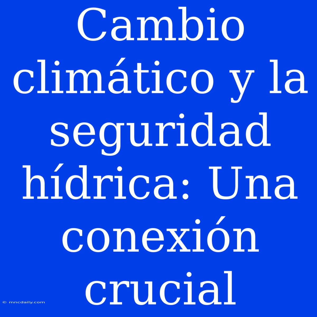 Cambio Climático Y La Seguridad Hídrica: Una Conexión Crucial