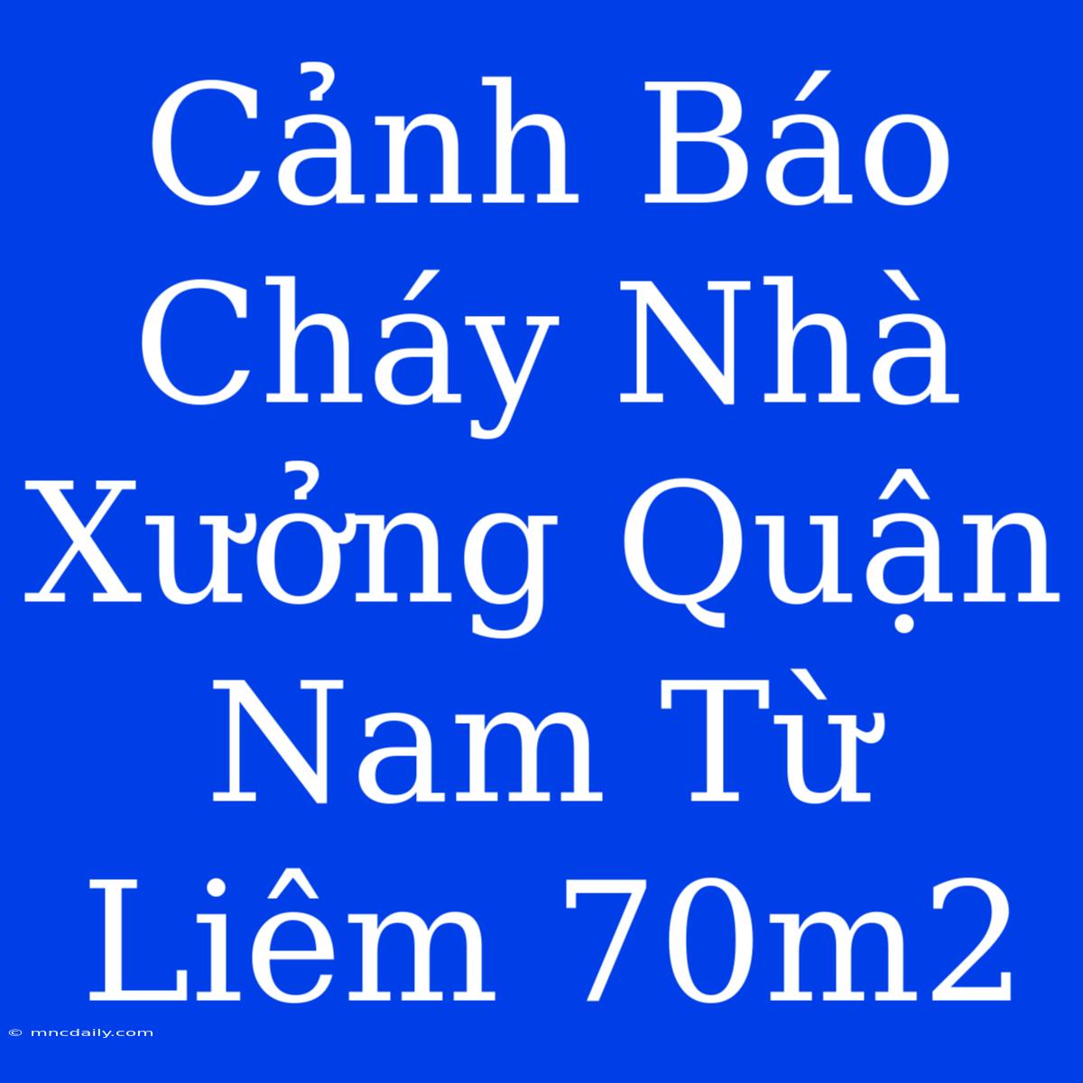 Cảnh Báo Cháy Nhà Xưởng Quận Nam Từ Liêm 70m2