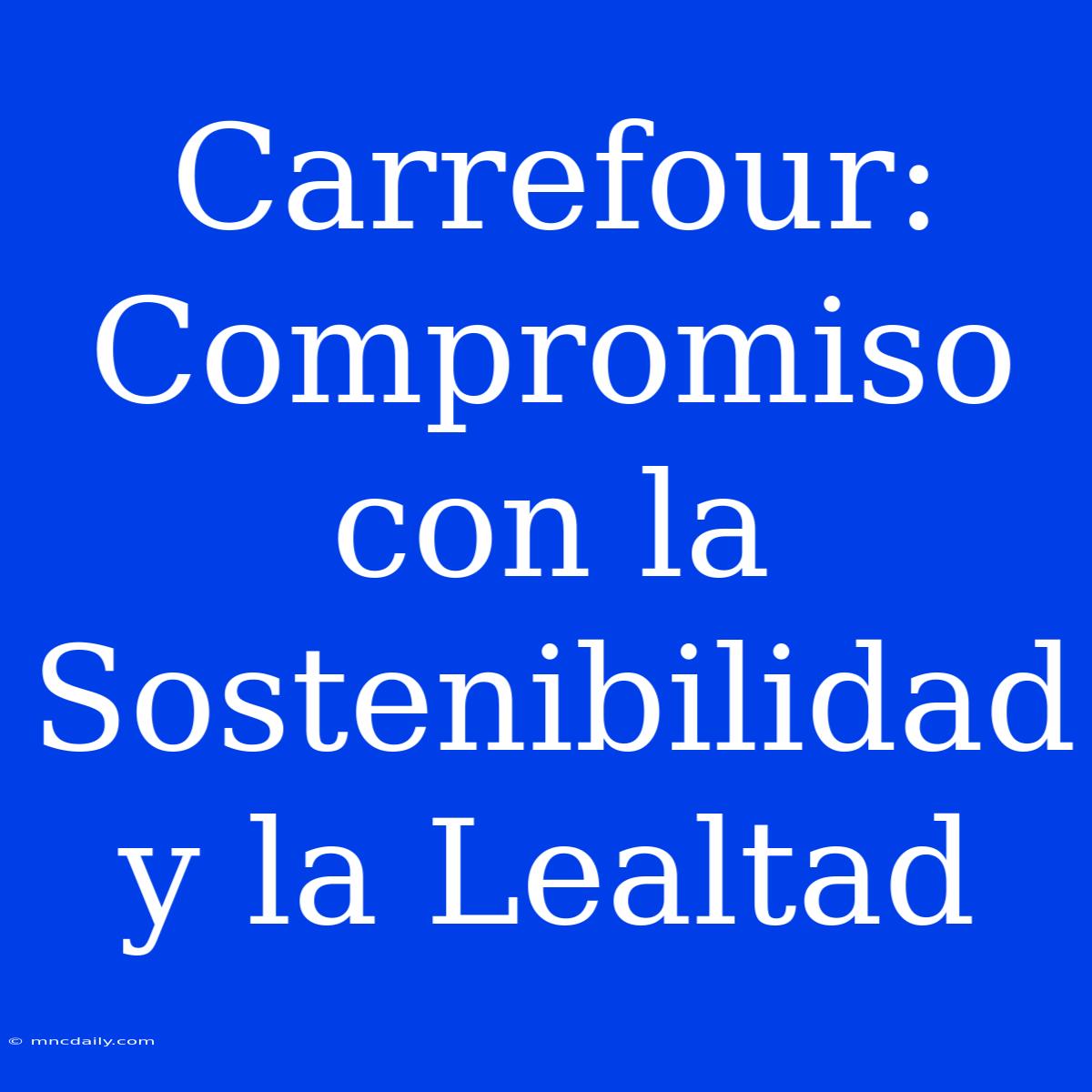 Carrefour: Compromiso Con La Sostenibilidad Y La Lealtad