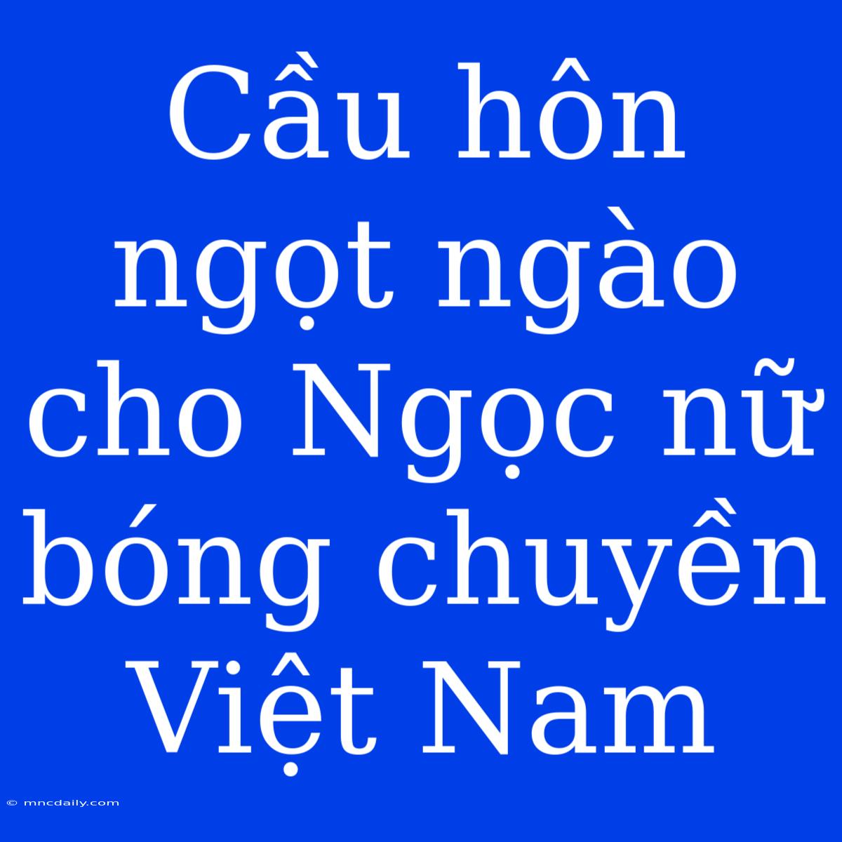 Cầu Hôn Ngọt Ngào Cho Ngọc Nữ Bóng Chuyền Việt Nam