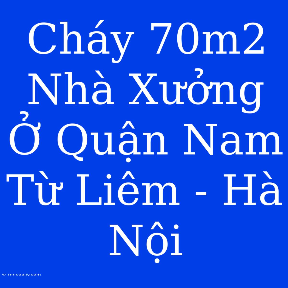 Cháy 70m2 Nhà Xưởng Ở Quận Nam Từ Liêm - Hà Nội