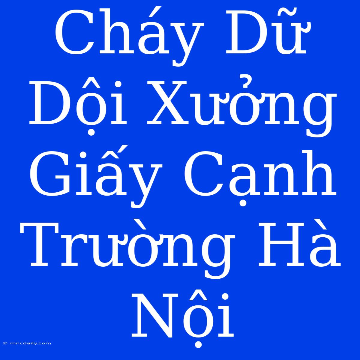 Cháy Dữ Dội Xưởng Giấy Cạnh Trường Hà Nội