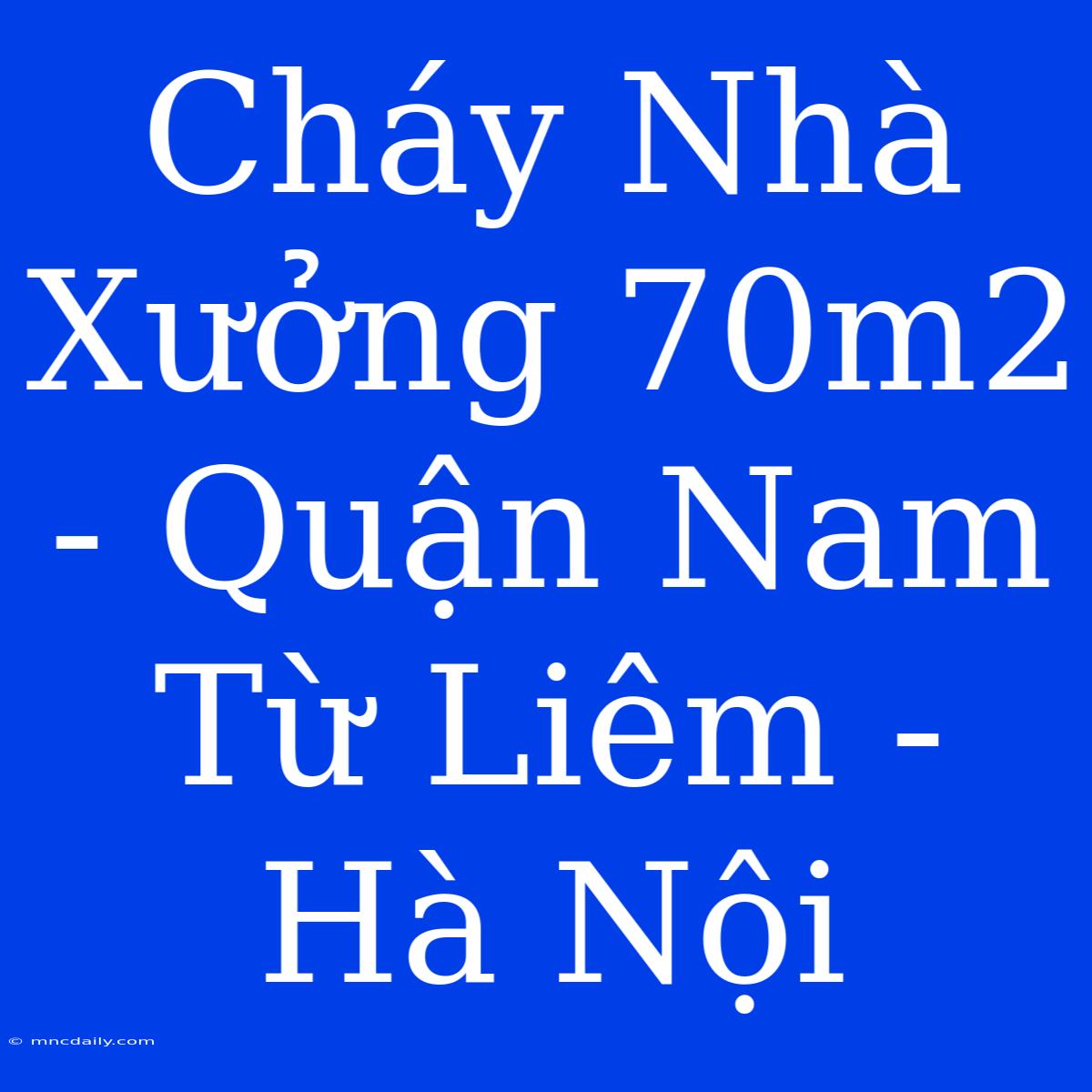 Cháy Nhà Xưởng 70m2 - Quận Nam Từ Liêm - Hà Nội 