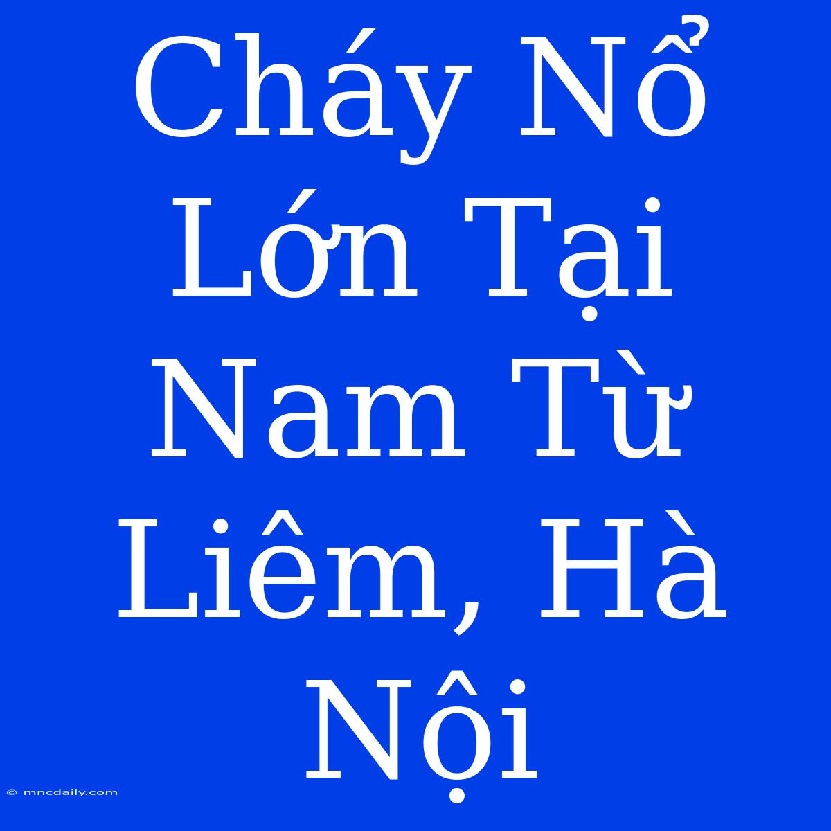 Cháy Nổ Lớn Tại Nam Từ Liêm, Hà Nội