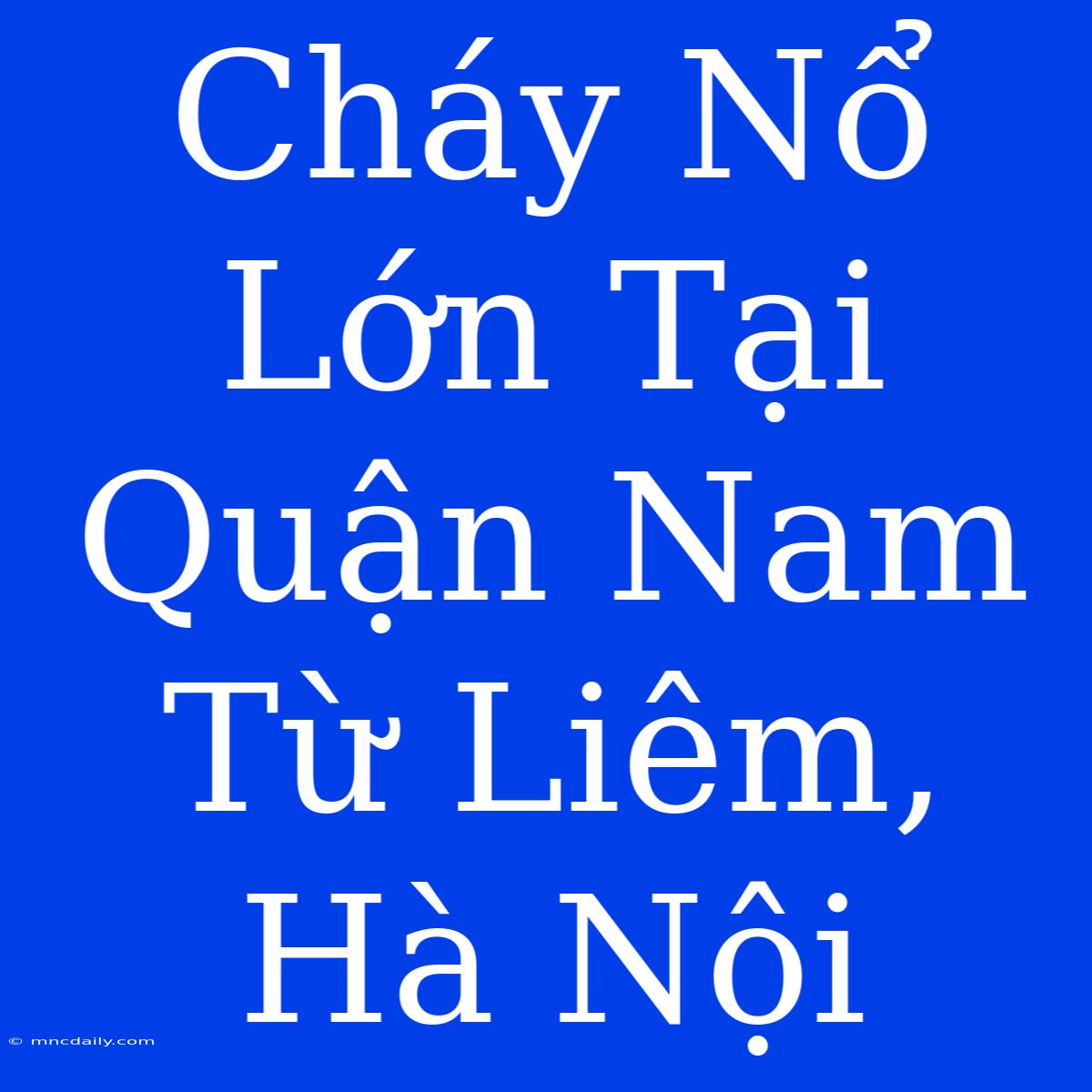 Cháy Nổ Lớn Tại Quận Nam Từ Liêm, Hà Nội