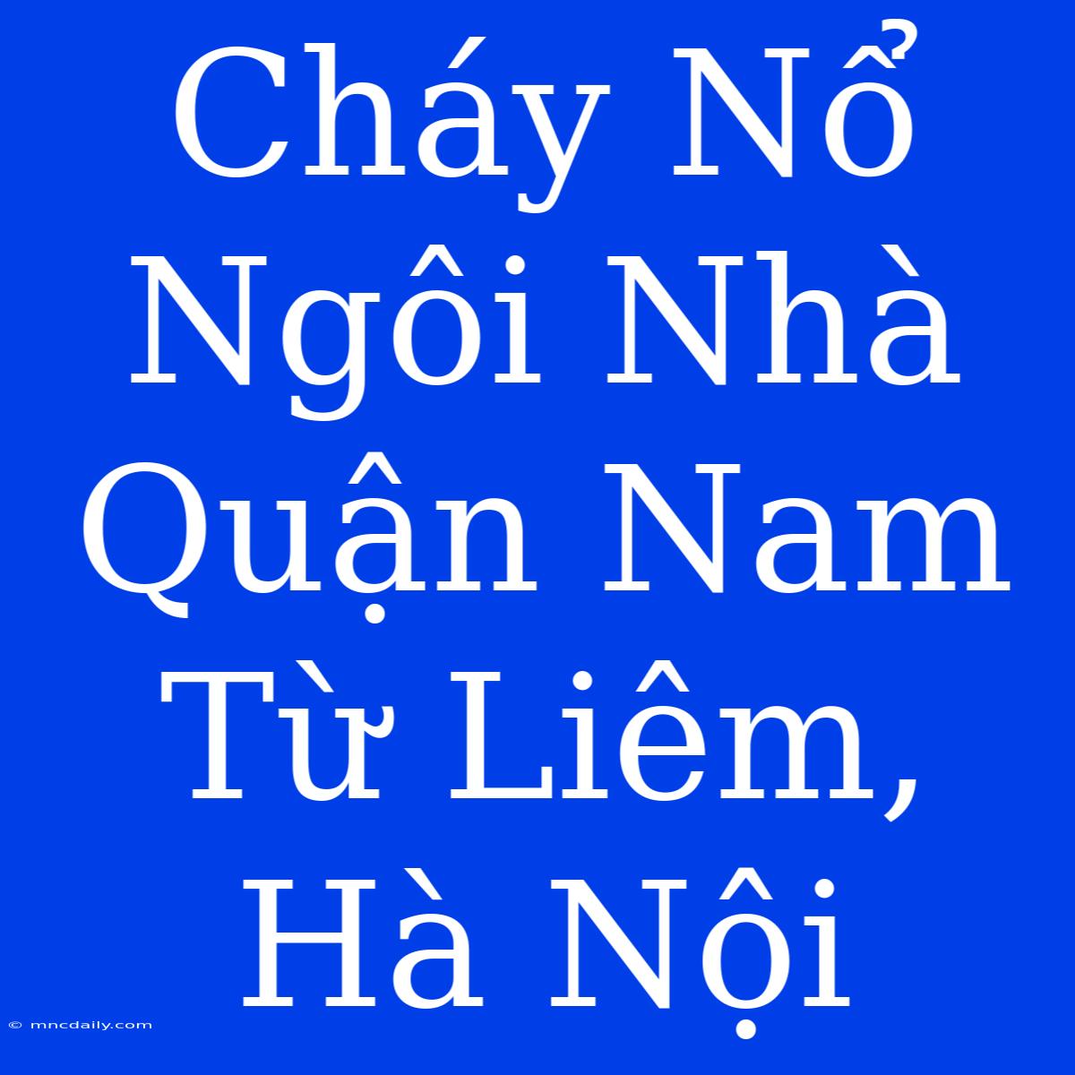 Cháy Nổ Ngôi Nhà Quận Nam Từ Liêm, Hà Nội