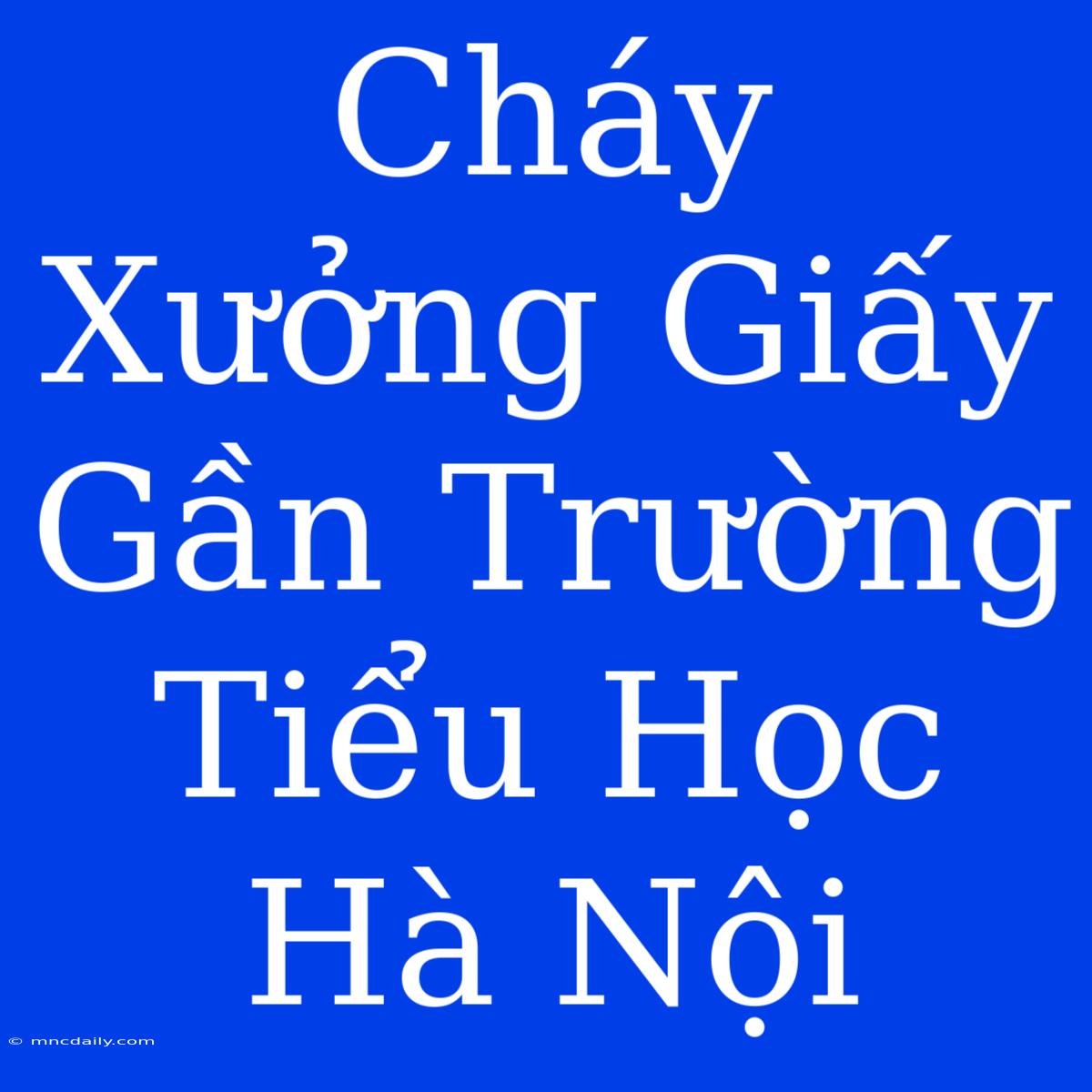 Cháy Xưởng Giấy Gần Trường Tiểu Học Hà Nội